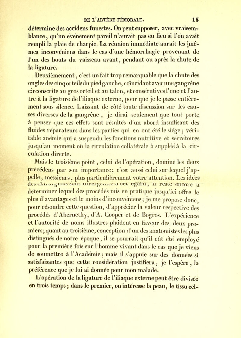 détermine des accidens funestes. On peut supposer, avec vraisem- blance , qu’un événement pareil n’aurait pas eu lieu si l’on avait rempli la plaie de charpie. La réunion immédiate aurait les |mê~ mes inconvéniens dans le cas d’une hémorrhagie provenant de l’un des bouts du vaisseau avant, pendant ou après la chute de la ligature. Deuxièmement, c’est un fait trop remarquable que la chute des ongles des cinq orteils du pied gauche, coïncidant avec une gangrène circonscrite au gros orteil et au talon, et consécutives l’une et l’au- tre à la ligature de l’iliaque externe, pour que je le passe entière- ment sous silence. Laissant de côté toute discussion sur les cau- ses diverses de la gangrène , je dirai seulement que tout porte à penser que ces effets sont résultés d’un abord insuffisant des fluides réparateurs dans les parties qui en ont été le siège ; véri- table anémie qui a suspendu les fonctions nutritive et sécrétoires jusqu’au moment oii la circulation collatérale à suppléé à la cir- culation directe. Mais le troisième point, celui de l’opération, domine les deux précédens par son importance; c’est aussi celui sur lequel j’ap- pelle , messieurs , plus particulièrement votre attention. Les idées tic» dn* ui oum ii ta égara, n reste encore à déterminer lequel des procédés mis en pratique jusqu’ici offre le plus d’avantages et le moins d’inconvéniens ; je me propose donc, pour résoudre cette question, d’apprécier la valeur respective des procédés d’Abernethy, d’A. Cooper et de Bogros. L’expérience et l’autorité de noms illustres plaident en faveur des deux pre- miers; quant au troisième, conception d’un des anatomistes les plus distingués de notre époque, il se pourrait qu’il eut été employé pour la première fois sur l’homme vivant dans le cas que je viens de soumettre à l’Académie ; mais il s’appuie sur des données si satisfaisantes que cette considération justifiera, je l’espère, la préférence que je lui ai donnée pour mon malade. L’opération de la ligature de l’iliaque externe peut être divisée en trois temps ; dans le premier, on intéresse la peau, le tissu cel-
