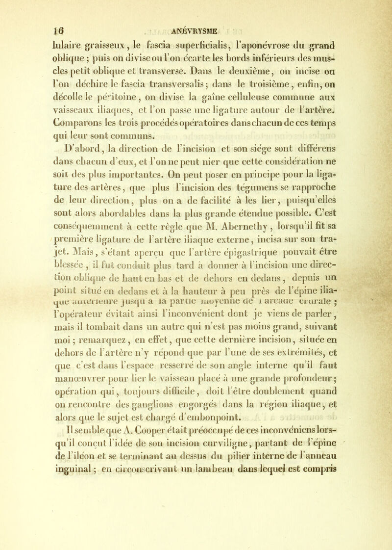 lulaire graisseux, le fascia superficialis, l'aponévrose du grand oblique ; puis on divise ou l’on écarte les bords inférieurs des mus- cles petit oblique et transverse. Dans le deuxième, on incise ou l’on déchire le fascia transversale ; dans le troisième, enfin, on décolle le péritoine, on divise la gaine celluleuse commune aux vaisseaux iliaques, et l’on passe une ligature autour de l'artère. Comparons les trois procédés opératoires dans chacun de ces temps qui leur sont communs. D’abord, la direction de l’incision et son siège sont différens dans chacun d’eux, et l’on ne peut nier que cette considération ne soit des plus importantes. On peut poser en principe pour la liga- ture des artères, que plus l’incision des tégumens se rapproche de leur direction, plus on a de facilité aies lier, puisqu’elles sont alors abordables dans la plus grande étendue possible. C’est conséquemment à cette règle que M. Abernethy , lorsqu’il fit sa première ligature de l’artère iliaque externe, incisa sur son tra- jet. Mais, s’étant aperçu que l’artère épigastrique pouvait être blessée , il fut conduit plus tard à donner à Fincision une direc- tion oblique de haut en bas et de dehors en dedans , depuis un point situé en dedans et à la hauteur à peu près de l’épine ilia- que anterieure jusqu a la partie moyenne de a arcaue crurale ; l’opérateur évitait ainsi l’inconvénient dont je viens de parler, mais il tombait dans un autre qui n’est pas moins grand, suivant moi ; remarquez , en effet, que cette dernière incision, située en dehors de 1 artère n’y répond que par l’une de ses extrémités, et que c’est dans l’espace resserré de son angle interne qu’il faut manœuvrer pour lier le vaisseau placé à une grande profondeur; opération qui, toujours difficile, doit l’être doublement quand on rencontre des ganglions engorgés dans la région iliaque, et alors que le sujet est chargé d’embonpoint. Il semble que A. Cooper était préocc upé de ces inconvéniens lors- qu’il conçut l’idée de son incision curviligne, partant de l’épine de l’iléon et se terminant au dessus du pilier interne de l’anneau inguinal ; en circonscrivant un lambeau dans lequel est compris