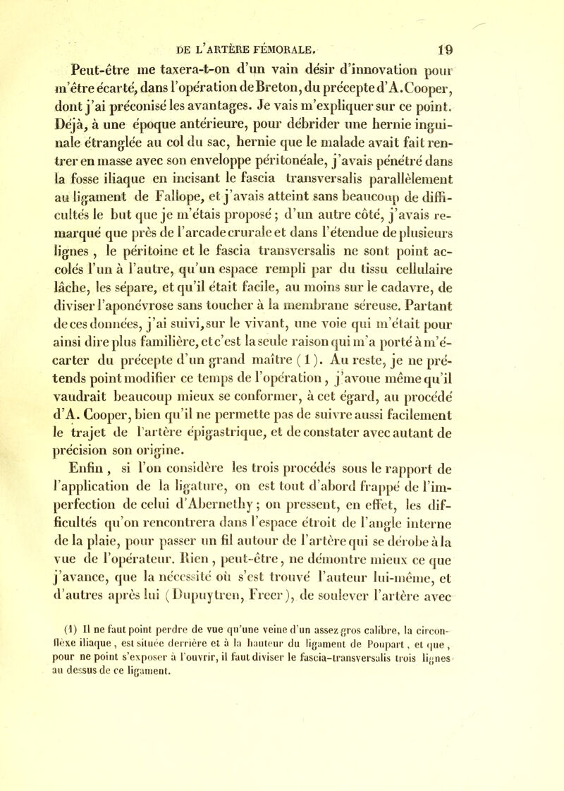 Peut-être me taxera-t-on d’un vain désir d’innovation pour m’être écarté, dans l’opération de Breton, du précepte d’A.Cooper, dont j’ai préconisé les avantages. Je vais m’expliquer sur ce point. Déjà, à une époque antérieure, pour débrider une hernie ingui- nale étranglée au col du sac, hernie que le malade avait fait ren- trer en masse avec son enveloppe péritonéale, j’avais pénétré dans la fosse iliaque en incisant le fascia transversalis parallèlement au ligament de Fallope, et j’avais atteint sans beaucoup de diffi- cultés le but que je m’étais proposé ; d’un autre côté, j’avais re- marqué que près de l’arcade crurale et dans l’étendue de plusieurs lignes , le péritoine et le fascia transversalis ne sont point ac- colés l’un à l’autre, qu’un espace rempli par du tissu cellulaire lâche, les sépare, et qu’il était facile, au moins sur le cadavre, de diviser l’aponévrose sans toucher à la membrane séreuse. Partant de ces données, j ’ai suivi, sur le vivant, une voie qui m’était pour ainsi dire plus familière, etc’est laseule raison qui m'a porté à m’é- carter du précepte d’un grand maître ( 1 ). Au reste, je ne pré- tends point modifier ce temps de l’opération, j’avoue même qu’il vaudrait beaucoup mieux se conformer, à cet égard, au procédé d’A. Cooper, bien qu’il ne permette pas de suivre aussi facilement le trajet de l’artère épigastrique, et de constater avec autant de précision son origine. Enfin , si l’on considère les trois procédés sous le rapport de l’application de la ligature, on est tout d’abord frappé de l’im- perfection de celui d’Abernethy; on pressent, en effet, les dif- ficultés qu’on rencontrera dans l’espace étroit de l’angle interne de la plaie, pour passer un fil autour de l’artère qui se dérobe à la vue de l’opérateur. Bien , peut-être, ne démontre mieux ce que j’avance, que la nécessité oii s’est trouvé l’auteur lui-même, et d’autres après lui (Dupuytren, Freer), de soulever l’artère avec (1) Il ne faut point perdre de vue qu’une veine d’un assez gros calibre, la circon- llèxe iliaque , est située derrière et à la hauteur du ligament de Poupart, et que , pour ne point s’exposer à l’ouvrir, il faut diviser le fascia-transversalis trois lignes au dessus de ce ligament.