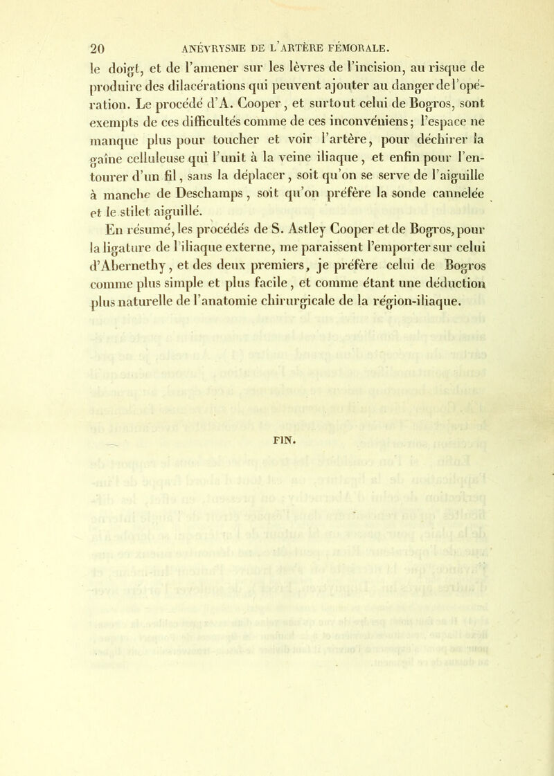 le doigt, et de l’amener sur les lèvres de l’incision, au risque de produire des dilacérations qui peuvent ajouter au danger de l’ope- ration. Le procédé d’A. Cooper, et surtout celui de Bogros, sont exempts de ces difficultés comme de ces inconvéniens; l’espace ne manque plus pour toucher et voir l’artère, pour déchirer la gaine celluleuse qui l’unit à la veine iliaque, et enfin pour l’en- tourer d’un fil, sans la déplacer , soit qu’on se serve de l’aiguille à manche de Deschamps , soit qu’on préfère la sonde cannelée et le stilet aiguillé. En résumé, les procédés de S. Astley Cooper et de Bogros, pour la ligature de l iliaque externe, me paraissent l’emporter sur celui d’Abernethy, et des deux premiers, je préfère celui de Bogros comme plus simple et plus facile, et comme étant une déduction plus naturelle de l’anatomie chirurgicale de la région-iliaque.