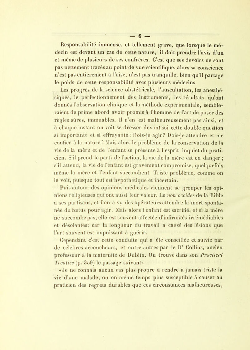 Responsabilité immense, et tellement grave, que lorsque le mé- decin est devant un cas de cette nature, il doit prendre l’avis d’un et même de plusieurs de ses confrères. C’est que ses devoirs ne sont pas nettement tracés au point de vue scientifique, alors sa conscience n’est pas entièrement à l’aise, n’est, pas tranquille, bien qu’il partage le poids de cette responsabilité avec plusieurs médecins. Les progrès de la science obstétricale, l’auscultation, les anesthé- siques, le perfectionnement des instruments, les résultats qu’ont donnés l’observation clinique et la méthode expérimentale, semble- raient de prime abord avoir promis à l’homme de l’art de poser des règles sûres, immuables. 11 n’en est malheureusement pas ainsi, et à chaque instant on voit se dresser devant soi celte double question si importante et si effrayante: Dois-je agir? Dois-je attendre et me confier à la nature? Mais alors le problème de la conservation de la vie de la mère et de l’enfant se présente à l’esprit inquiet du prati- cien. S’il prend le parti de l’action, lu vie de la mère est en danger; s’il attend, la vie de l’enfant est gravement compromise, quelquefois même la mère et l’enfant succombent. Triste problème, comme on le voit, puisque tout est hypothétique et incertain. Puis autour des opinions médicales viennent se grouper les opi- nions religieuses qui ont aussi leur valeur. Le non occides de la Bible a ses partisans, et l’on a vu des opérateurs attendre la mort sponta- née du fœtus pour agir. Mais alors l’enfant est sacrifié, et si la mère ne succombe pas, elle est souvent affectée d’infirmités irrémédiables et désolantes; car la longueur du travail a causé des lésions que l’art souvent est impuissant à guérir. Cependant c’est cette conduite qui a été conseillée et suivie par de célèbres accoucheurs, et entre autres par le Dr Collins, ancien professeur à la maternité de Dublin. On trouve dans son Praclical Treatise (p. 359) le passage suivant: «Je ne connais aucun cas plus propre à rendre à jamais triste la vie d'une malade, ou en même temps plus susceptible à causer au praticien des regrets durables que ces circonstances malheureuses,