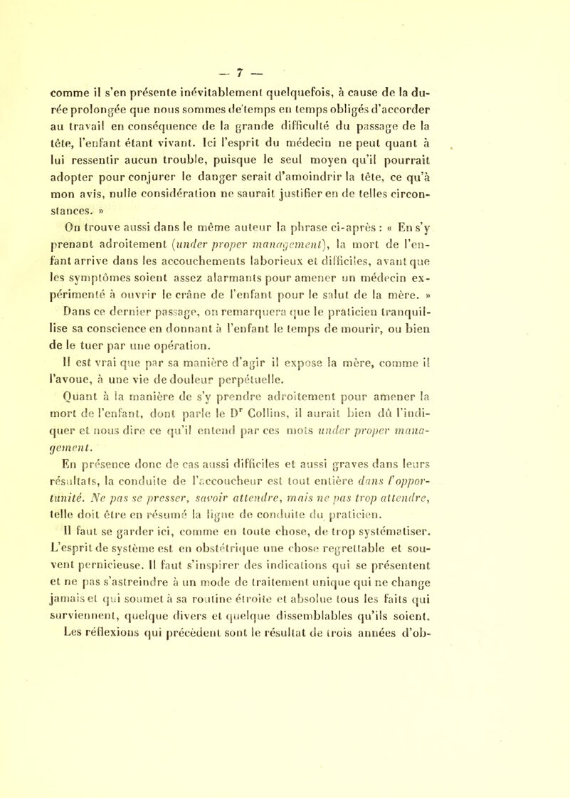 comme il s’en présente inévitablement quelquefois, à cause de la du- rée prolongée que nous sommes de’temps en temps obligés d’accorder au travail en conséquence de la grande difficulté du passage de la tête, l’enfant étant vivant. Ici l’esprit du médecin ne peut quant à lui ressentir aucun trouble, puisque le seul moyen qu’il pourrait adopter pour conjurer le danger serait d’amoindrir la tête, ce qu’à mon avis, nulle considération ne saurait justifier en de telles circon- stances. » On trouve aussi dans le même auteur la phrase ci-après : « En s’y prenant adroitement (under proper management), la mort de l’en- fant arrive dans les accouchements laborieux et difficiles, avant que les symptômes soient assez alarmants pour amener un médecin ex- périmenté à ouvrir le crâne de l’enfant pour le salut de la mère. » Dans ce dernier passage, on remarquera que le praticien tranquil- lise sa conscience en donnant à l’enfant le temps de mourir, ou bien de le tuer par une opération. Il est vrai que par sa manière d’agir il expose la mère, comme il l’avoue, à une vie de douleur perpétuelle. Quant à la manière de s’y prendre adroitement pour amener la mort de l’enfant, dont parle le Dr Collins, il aurait bien dû l'indi- quer et nous dire ce qu’il entend par ces mots under proper mana- gement. En présence donc de cas aussi difficiles et aussi graves dans leurs résultats, la conduite de l’accoucheur est tout entière dans Coppor- tunité. Ne pas se presser, savoir attendre, mais ne pas trop attendre, telle doit être en résumé la ligne de conduite du praticien. 11 faut se garder ici, comme en toute chose, de trop systématiser. L’esprit de système est en obstétrique une chose regrettable et sou- vent pernicieuse. Il faut s’inspirer des indications qui se présentent et ne pas s’astreindre à un mode de traitement unique qui ne change jamais et qui soumet à sa routine étroite et absolue tous les faits qui surviennent, quelque divers et quelque dissemblables qu’ils soient. Les réflexions qui précèdent sont le résultat de trois années d’ob-