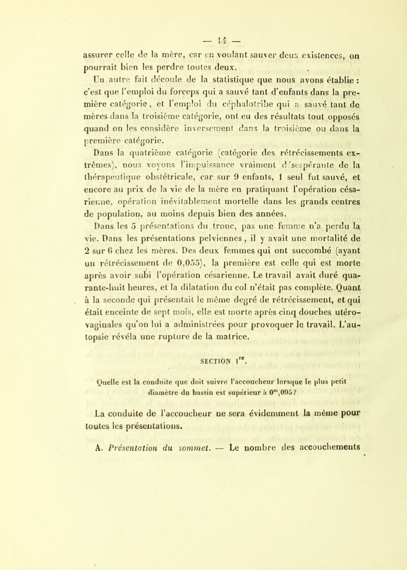 assurer celle de la mère, car en voulant sauver deux existences, on pourrait bien les perdre toutes deux. Un autre fait découle de la statistique que nous avons établie : c’est que l’emploi du forceps qui a sauvé tant d’enfants dans la pre- mière catégorie , et l’emploi du céphalotribe qui a sauvé tant de mères dans la troisième catégorie, ont eu des résultats tout opposés quand on les considère inversement dans la troisième ou dans la première catégorie. Dans la quatrième catégorie (catégorie des rétrécissements ex- trêmes), nous voyons l’impuissance vraiment désespérante de la thérapeutique obstétricale, car sur 9 enfants, 1 seul fut sauvé, et encore au prix de la vie de la mère en pratiquant l’opération césa- rienne, opération inévitablement mortelle dans les grands centres de population, au moins depuis bien des années. Dans les 5 présentations du tronc, pas une femme n’a perdu la vie. Dans les présentations pelviennes, il y avait une mortalité de 2 sur G chez les mères. Des deux femmes qui ont succombé (ayant un rétrécissement de 0,055), la première est celle qui est morte après avoir subi l’opération césarienne. Le travail avait duré qua- rante-huit heures, et la dilatation du col n’était pas complète. Quant à la seconde qui présentait le même degré de rétrécissement, et qui était enceinte de sept mois, elle est morte après cinq douches utéro- vagiuales qu’on lui a administrées pour provoquer le travail. L’au- topsie révéla une rupture de la matrice. SECTION Ire. Quelle est la conduite que doit suivre l’accoucheur lorsque le plus petit diamètre du bassin est supérieur à 0,u,095? La conduite de l’accoucheur ne sera évidemment la même pour toutes les présentations. A. Présentation du sommet. — Le nombre des accouchements