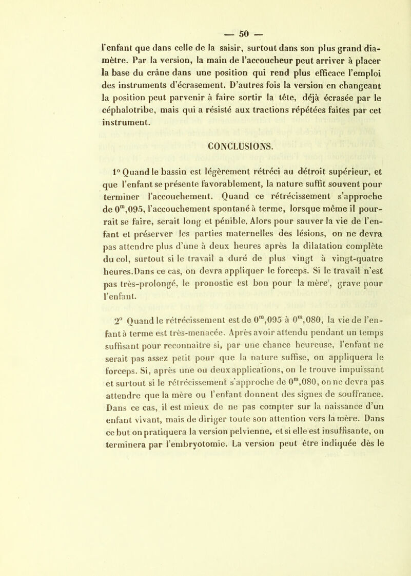 l’enfant que dans celle de la saisir, surtout dans son plus grand dia- mètre. Par la version, la main de l’accoucheur peut arriver à placer la base du crâne dans une position qui rend plus efficace l’emploi des instruments d’écrasement. D’autres fois la version en changeant la position peut parvenir à faire sortir la tête, déjà écrasée par le céphalotribe, mais qui a résisté aux tractions répétées faites par cet instrument. CONCLUSIONS. 1° Quand le bassin est légèrement rétréci au détroit supérieur, et que l’enfant se présente favorablement, la nature suffit souvent pour terminer l’accouchement. Quand ce rétrécissement s’approche de0m,095, l’accouchement spontané à terme, lorsque même il pour- rait se faire, serait long et pénible. Alors pour sauver la vie de l’en- fant et préserver les parties maternelles des lésions, on ne devra pas attendre plus d’une à deux heures après la dilatation complète du col, surtout si le travail a duré de plus vingt à vingt-quatre heures.Dans ce cas, on devra appliquer le forceps. Si le travail n’est pas très-prolongé, le pronostic est bon pour la mère', grave pour l’enfant. 2° Quand le rétrécissement est de 0ra,095 à 0m,080, la vie de l’en- fant à terme est très-menacée. Après avoir attendu pendant un temps suffisant pour reconnaître si, par une chance heureuse, l’enfant ne serait pas assez petit pour que la nature suffise, on appliquera le forceps. Si, après une ou deux applications, on le trouve impuissant et surtout si le rétrécissement s’approche de 0m,080, on ne devra pas attendre que la mère ou l’enfant donnent des signes de souffrance. Dans ce cas, il est mieux de ne pas compter sur la naissance d’un enfant vivant, mais de diriger toute son attention vers la mère. Dans ce but on pratiquera la version pelvienne, et si elle est insuffisante, on terminera par l’embryotomie. La version peut être indiquée dès le