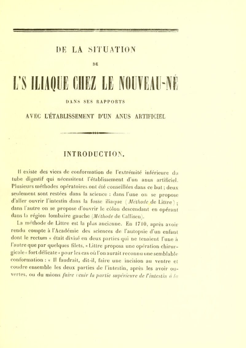 DR LA SITUATION DE DANS SES RAPPORTS AVEC L’ÉTABLISSEMENT D’UN ANUS ARTIFICIEL INTRODUCTION. li existe des vices de conformation de l’extrémité inférieure du tube digestif qui nécessitent l’établissement d’un anus artificiel. Plusieurs méthodes opératoires ont été conseillées dans ce but ; deux seulement sont restées dans la science : dans l’une on se propose d’aller ouvrir l’intestin dans la fosse iliaque ( Méthode de Littré - dans l'autre on se propose d’ouvrir le côlon descendant en opérant dans la région lombaire gauche (Méthode de Callisen). La méthode de Littré est la plus ancienne. En 1710, après avoir rendu compte à l’Académie des sciences de l’autopsie d’un enfant dont le rectum « était divisé en deux parties qui ne tenaient l’une à I autre que par quelques filets, » Littré proposa une opération chirur- gicale « fort délicate » pour les cas où l’on aurait reconnu une semblable conformation : « Il faudrait, dit-il, faire une incision au ventre et coudre ensemble les deux parties de l’intestin, après les avoir ou- vertes, ou du niions faire venir la partie supérieure de l* intestin à la