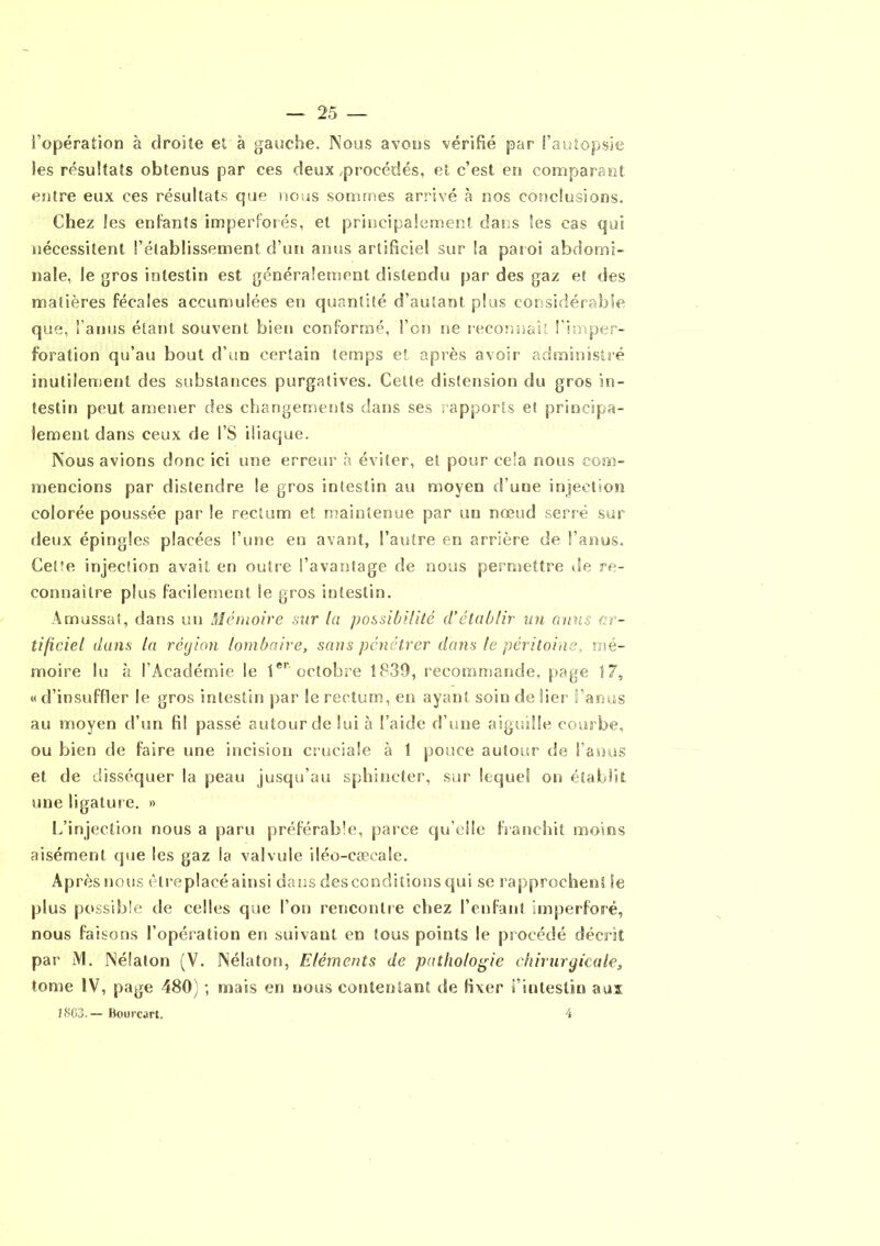 l’opération à droite et à gauche. Nous avons vérifié par l’autopsie les résultats obtenus par ces deux,procédés, et c’est en comparant entre eux ces résultats que nous sommes arrivé à nos conclusions. Chez les entants imperforés, et principalement dans es cas qui nécessitent l’établissement d’un anus artificiel sur la paroi abdomi- nale, le gros intestin est généralement distendu par des gaz et des matières fécales accumulées en quantité d’autant plus considérable que, faillis étant souvent bien conformé, l’on ne reconnaît fi ai per- foration qu’au bout d’un certain temps et après avoir administré inutilement des substances purgatives. Cette distension du gros in- testin peut amener des changements dans ses rapports et principa- lement dans ceux de l’S iliaque. Nous avions donc ici une erreur à éviter, et pour cela nous com- mencions par distendre le gros intestin au moyen d oue injection colorée poussée par le rectum et maintenue par un nœud serré sur deux épingles placées l’une en avant, l’autre en arrière de l’anus. Cel’e injection avait en outre l’avantage de nous permettre de re- connaître plus facilement le gros intestin. Amassât, dans un Mémoire sur la possibilité d’établir un anus ar- tificiel dans la région lombaire, sans pénétrer dans le péritoine, mé- moire lu à l’Académie le 1er octobre 1839, recommande, page 17, « d’insuffler le gros intestin par le rectum, en ayant soin de lier l’anus au moyen d’un fil passé autour de lui à l’aide d’une aiguille courbe, ou bien de faire une incision cruciale à 1 pouce autour de l’anus et de disséquer la peau jusqu’au sphincter, sur lequel on établit une ligature. » L’injection nous a paru préférable, parce qu'elle franchit moins aisément que les gaz la valvule iléo-caecale. Après nous êlreplacéainsi dans desconditions qui se rapprochent Se plus possible de celles que l’on rencontre chez l’enfant imperforé, nous faisons l’opération en suivant en tous points le procédé décrit par M. Néfaton (V. Nélaton, Eléments de pathologie chirurgicale, tome IV, page 480) ; mais en nous contentant de fixer l’intestin aux 1863. — Bourcart. 4