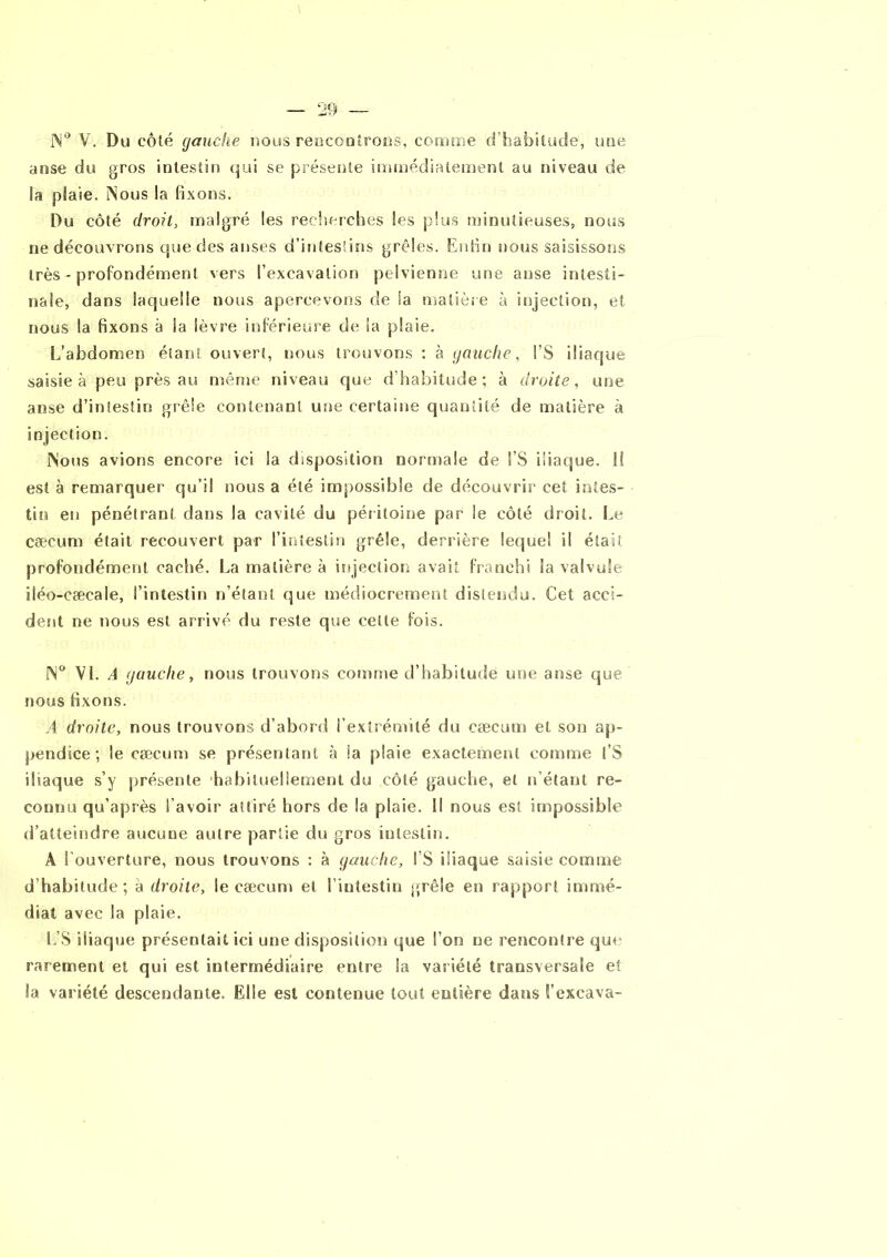 20 N° V. Du côté gauche nous rencontrons, comme d’habitude, une anse du gros intestin qui se présente immédiatement au niveau de la plaie. Nous la fixons. Du côté droit, malgré les recherches les plus minutieuses, nous ne découvrons que des anses d’intestins grêles. Enfin nous saisissons très - profondément vers l’excavation pelvienne une anse intesti- nale, dans laquelle nous apercevons de la matière à injection, et nous la fixons à la lèvre inférieure de la plaie. L'abdomen étant ouvert, nous trouvons ; à gauche, l’S iliaque saisie à peu près au même niveau que d’habitude; à droite, une anse d’intestin grêle contenant une certaine quantité de matière à injection. Nous avions encore ici la disposition normale de !’S iliaque, li est à remarquer qu’il nous a été impossible de découvrir cet intes- tin en pénétrant dans la cavité du péritoine par le côté droit. Le cæcum était recouvert par l’intestin grêle, derrière lequel il était profondément caché. La matière à injection avait franchi la valvule iléo-eæcale, l’intestin n’étant que médiocrement distendu. Cet acci- dent ne nous est arrivé du reste que cette fois. N° VL A gauche, nous trouvons comme d’habitude une anse que nous fixons. A droite, nous trouvons d’abord l’extrémité du cæcum et son ap- pendice ; le cæcum se présentant à la plaie exactement comme l’S iliaque s’y présente habituellement du côté gauche, et n’étant re- connu qu’après l’avoir attiré hors de la plaie. Il nous est impossible d’atteindre aucune autre partie du gros intestin. A l’ouverture, nous trouvons : à gauche, l’S iliaque saisie comme d habitude; à droite, le cæcum et l’intestin grêle en rapport immé- diat avec la plaie. L’S iliaque présentait ici une disposition que l’on ne rencontre que rarement et qui est intermédiaire entre la variété transversale et la variété descendante. Elle est contenue tout entière dans l’excava-