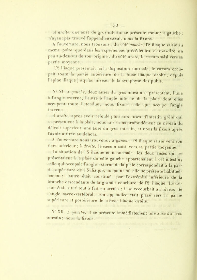 -4 droite, une anse de gros intestin se présente comme à gauche; n'ayant pas trouvé l’appendice cæcal, nous la fixons. A I ouverture, nous trouvons : du côté gauche, l’S iliaque saisie au même point que dans les expériences précédentes, c’est-à-dire un peu au-dessous rie son origine ; du côté droit, le cæcum saisi vers sa partie moyenne, L’S iliaque présentait ici la disposition normale, le cæcum occu- pait toute la partie antérieure de la fosse iliaque droite, depuis l’épine iliaque jusqu’au niveau de la symphyse des pubis. i\° XL A gauche, deux anses du gros intestin se présentent, l’une à l’angle externe, l’autre à l’angle interne de la plaie dont elles occupent toute I étendue, nous fixons celle qui occupe l’angle interne. .1 droite, après avoir refoulé plusieurs anses d’intestin grêle qui se présentent à la plaie, nous saisissons profondément au niveau du détroit supérieur une anse du gros intestin, et nous la fixons après l’avoir attirée au dehors. A I ouverture nous trouvons : à gauche, I S iliaque saisie vers son tiers inferieur; à droite, le cæcum saisi vers sa partie moyenne. La situation de IS iliaque était normale, les deux anses qui se présentaient à la plaie du côté gauche appartenaient à cet intestin; celle qui occupait I angle externe de la plaie correspondait à la par- tie supérieure de I S iliaque, au point où elle se présente habituel- lement ; I autre était constituée par l’extrémité inférieure de Sa branche descendante de la grande courbure de l’S iliaque. Le eæ- cum était situe tout à fait en arrière; il se recourbait au niveau de I angle sacro-xertébral , son appendice était, placé vers la partie supérieure et postérieure de la fosse iliaque droite. A XII. A gauche, il se présente immédiatement une anse du gros intestin; nous la fixons.