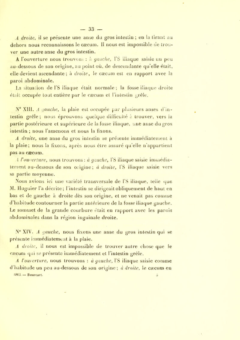 .4 droite, il se présente une anse du gros intestin ; en !a tirant au dehors nous reconnaissons le cæcum. Il nous est impossible de trou- ver une autre anse du gros intestin. A l’ouverture nous trouvons : à gauche, l’S iliaque saisie un peu au -dessous de son origine, au point où, de descendante qu’elle était, elle devient ascendante ; à droite, le cæcum est en rapport avec la paroi abdominale. La situation de l’S iliaque était normale; la fosse iliaque droite était occupée tout entière par le cæcum et l’intestin grêle. N° XIII. A gauche, la plaie est occupée par plusieurs anses d'in- testin grêle; nous éprouvons quelque difficulté à trouver, vers la partie postérieure et supérieure de la fosse iliaque, une anse du gros intestin ; nous l’amenons et nous la fixons. A droite, une anse du gros intestin se présente immédiatement a la plaie; nous la fixons, après nous être assuré qu’elle n’appartient pas au cæcum. 1 l'ouverture, nous trouvons: à gauche, i’S iliaque saisie immédia- tement au-dessous de son origine; à droite, IS iliaque saisie vers sa partie moyenne. Nous avions ici une variété transversale de l’S iliaque, telle que AI. Huguier l’a décrite; l’intestin se dirigeait obliquement de haut em bas et de gauche à droite dès son origine, et ne venait pas connue d’habitude contourner la partie antérieure de la fosse iliaque gauche. Le sommet de la grande courbure était eu rapport avec les parois abdominales dans la région inguinale droite. N° XIV. A gauche, nous fixons une anse du gros intestin qui se présente immédiatement à la plaie. A droite, il nous est impossible de trouver autre chose que le cæcum qui se présente immédiatement et l’intestin grêle. A l’ouverture, nous trouvons : à gauche, l’S iliaque saisie comme d’habitude un peu au-dessous de son origine; à droite, le cæcum en IW>3.— Bourcait. 3