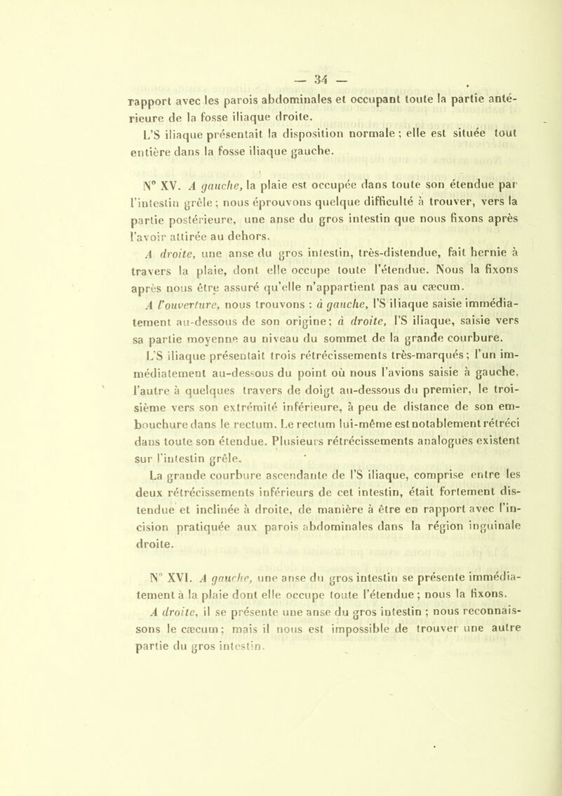 rapport avec les parois abdominales et occupant toute la partie anté- rieure de la fosse iliaque droite. L’S iliaque présentait la disposition normale; elle est située tout entière dans la fosse iliaque gauche. \ _ iN° XV. A gauche, la plaie est occupée dans toute son étendue par l’intestin grêle; nous éprouvons quelque difficulté à trouver, vers la partie postérieure, une anse du gros intestin que nous fixons après l’avoir attirée au dehors. A droite, une anse du gros intestin, très-distendue, fait hernie à travers la plaie, dont elle occupe toute l’étendue. Nous la fixons après nous être assuré qu’elle n’appartient pas au cæcum. A l’ouverture, nous trouvons : à gauche, l’S iliaque saisie immédia- tement au-dessous de son origine; à droite, l’S iliaque, saisie vers sa partie moyenne au niveau du sommet de la grande courbure. L'S iliaque présentait trois rétrécissements très-marqués; l’un im- médiatement au-dessous du point où nous l’avions saisie à gauche, l’autre à quelques travers de doigt au-dessous du premier, le troi- sième vers son extrémité inférieure, à peu de distance de son em- bouchure dans le rectum. Le rectum lui-même est notablement rétréci dans toute son étendue. Plusieurs rétrécissements analogues existent sur l’intestin grêle. La grande courbure ascendante de l’S iliaque, comprise entre les deux rétrécissements inférieurs de cet intestin, était fortement dis- tendue et inclinée à droite, de manière à être en rapport avec l’in- cision pratiquée aux parois abdominales dans la région inguinale droite. IN° XVI. A gauche, une anse du gros intestin se présente immédia- tement à la plaie dont elle occupe toute l’étendue ; nous la fixons. A droite, il se présente une anse du gros intestin ; nous reconnais- sons le cæcum; mais il nous est impossible de trouver une autre partie du gros intestin.