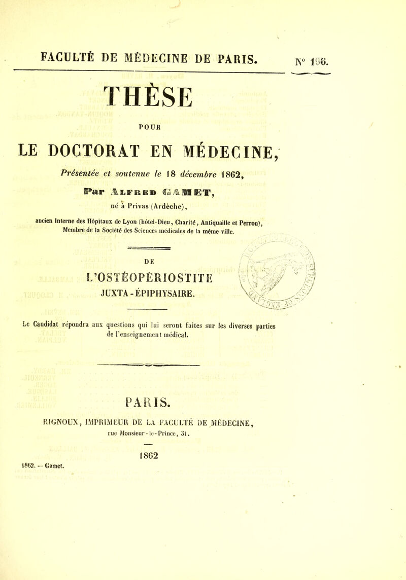 FACULTÉ DE MÉDECINE DE PARIS N» 196. THÈSE POUR LE DOCTORAT EN MÉDECINE, Présentée et soutenue le 18 décembre 1862, I®ar né à Privas (Ardèche), ancien Interne des Hôpitaux de Lyon (hôtel-Dieu, Charité, Antiquaille et Perron), Membre de la Société des Sciences médicales de la même ville. DE L’OSTÉOPÉRIOSTITE JÜXTA-ÉPIPHYSAIRE. Le Candidat répondra aux questions qui lui seront faites sur les diverses parties de l’enseignement niédieal. PARIS. RIGNOÜX, l.MPRIMÈÜR DE LA FACULTÉ DE MÉDECINE, rue Monsieur-le-Prince, 31. 1862, — Gamet. 1862