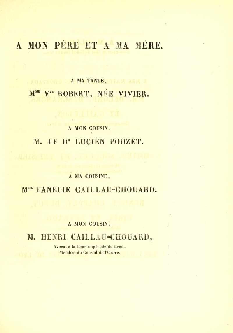 À MON PÈRE ET A MA 1ÈRE. A MA TANTE, M“ ROBERT, NÉE VIVIER. A MON CODSIN , i M. LE LUCIEN POÜZET. A MA COUSINE, FANELIE CAlLLAU-CeOUAKD. A MON COUSIN, M. HENRI CAiLLÂIj“GHOÜARD, Avocat à la Cour impériale de Lyon, Membre du Conseil de l’Ordre.