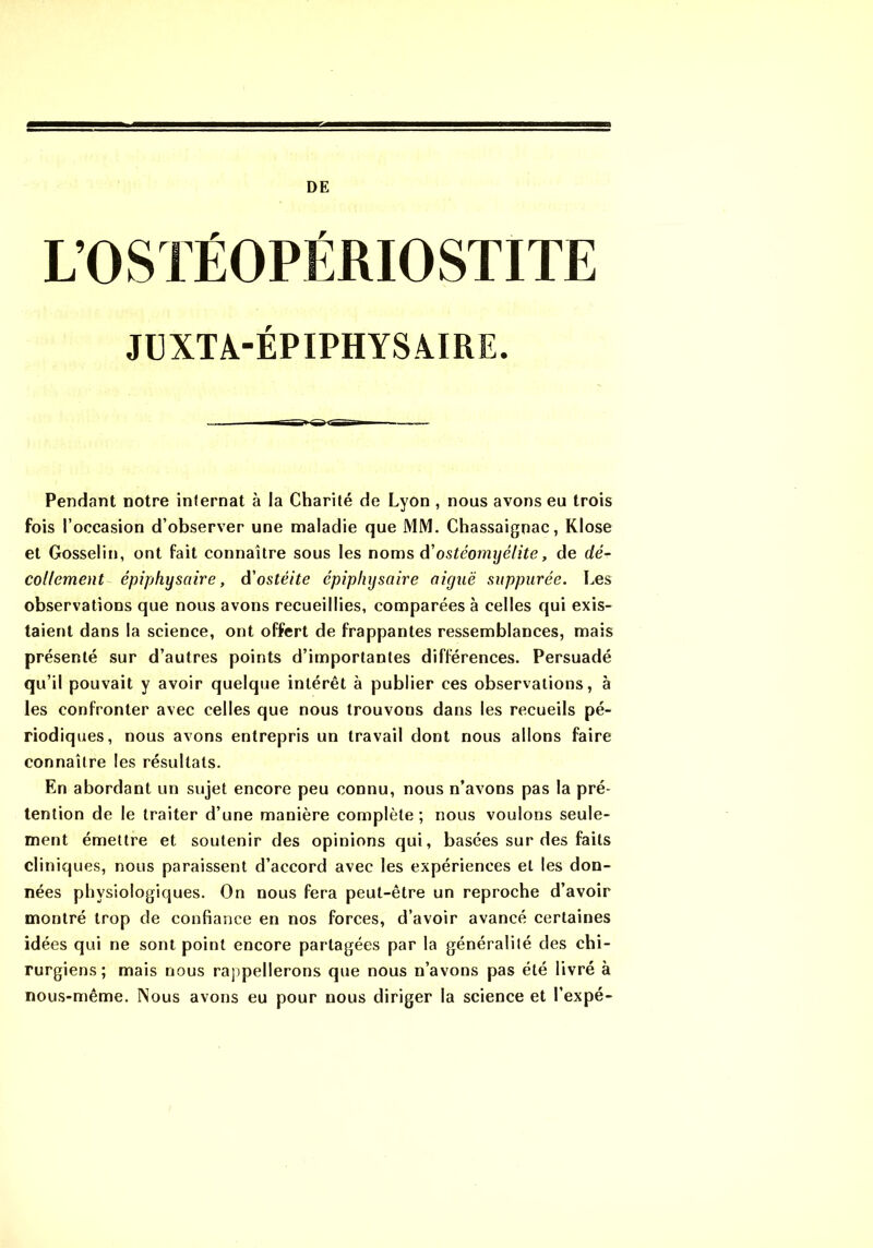 DE JUXTA-ÉPIPHYSAIRE. Pendant notre internat à la Charité de Lyon , nous avons eu trois fois l’occasion d’observer une maladie que MM. Chassaignac, Klose et Gosselin, ont fait connaître sous les noms d'ostéomyélite, de dé- collement épiphysaire, d'ostéite épipliysaire aiguë suppurée. Les observations que nous avons recueillies, comparées à celles qui exis- taient dans la science, ont offert de frappantes ressemblances, mais présenté sur d’autres points d’importantes différences. Persuadé qu’il pouvait y avoir quelque intérêt à publier ces observations, à les confronter avec celles que nous trouvons dans les recueils pé- riodiques, nous avons entrepris un travail dont nous allons faire connaître les résultats. En abordant un sujet encore peu connu, nous n’avons pas la pré- tention de le traiter d’une manière complète ; nous voulons seule- ment émettre et soutenir des opinions qui, basées sur des faits cliniques, nous paraissent d’accord avec les expériences et les don- nées physiologiques. On nous fera peut-être un reproche d’avoir montré trop de confiance en nos forces, d’avoir avancé certaines idées qui ne sont point encore partagées par la généralité des chi- rurgiens ; mais nous rappellerons que nous n’avons pas été livré à nous-même. Nous avons eu pour nous diriger la science et l’expé-