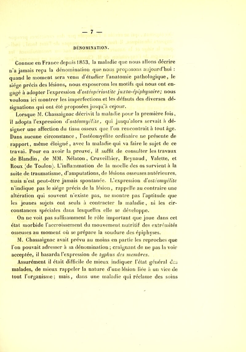 DÉNOMINATION. Connue en France depuis ! 853, la maladie que nous allons décrire n'a jamais reçu la dénominaîion que nous proposons aujourd hui : quand le moment sera venu d’étudier l’anatomie pathologique, le siège précis des lésions, nous exposerons les motifs qui nous ont en- gagé à adopter l’expression â'ostéopériostite juxla-épipliijsaire; nous voulons ici montrer les imperfections et les défauts des diverses dé- signations qui ont été proposées jusqu’à cejour. Lorsque M. Chassaignac décrivit la maladie pour la première fois, il adopta l’expression d'ostéomyélite, qui jusqu’alors servait à dé- signer une affection du tissu osseux que l’on rencontrait à tout âge. Dans aucune circonstance , l’ostéomyélite ordinaire ne présente de rapport, même éloigné, avec la maladie qui va faire le sujet de ce travai. Pour en avoir la preuve, il suffit de consulter les travaux de Blandin, de MM. Nélaton, Cruveilhier, Reynaud, Valette, et Roux (de Toulon). L’inflammation de la moelle des os survient à la suite de traumatisme, d’amputations, de lésions osseuses antérieures, mais n’est peut-être jamais spontanée. L’expression d'ostéomyélite n’indique pas le siège précis de la lésion, rappelle au contraire une altération qui souvent n’exisle pas, ne montre pas l’aptitude que les jeunes sujets ont seuls à contracter la maladie, ni les cir- constances spéciales dans lesquelles elle se développe. On ne voit pas suffisamment le rôle important que joue dans cet état morbide l’accroissement du mouvement nutritif des extrémités osseuses au moment où se prépare la soudure des épiphyses. M. Chassaignac avait prévu au moins en partie les reproches que l’on pouvait adresser à sa dénomination ; craignant de ne pas la voir acceptée, il hasarda l’expression de typhus des membres. Assurément il était difficile de mieux indiquer l’état général des malades, de mieux rappeler la nature d’une lésion liée à un vice de tout l’organisme; mais, dans une maladie qui réclame des soins