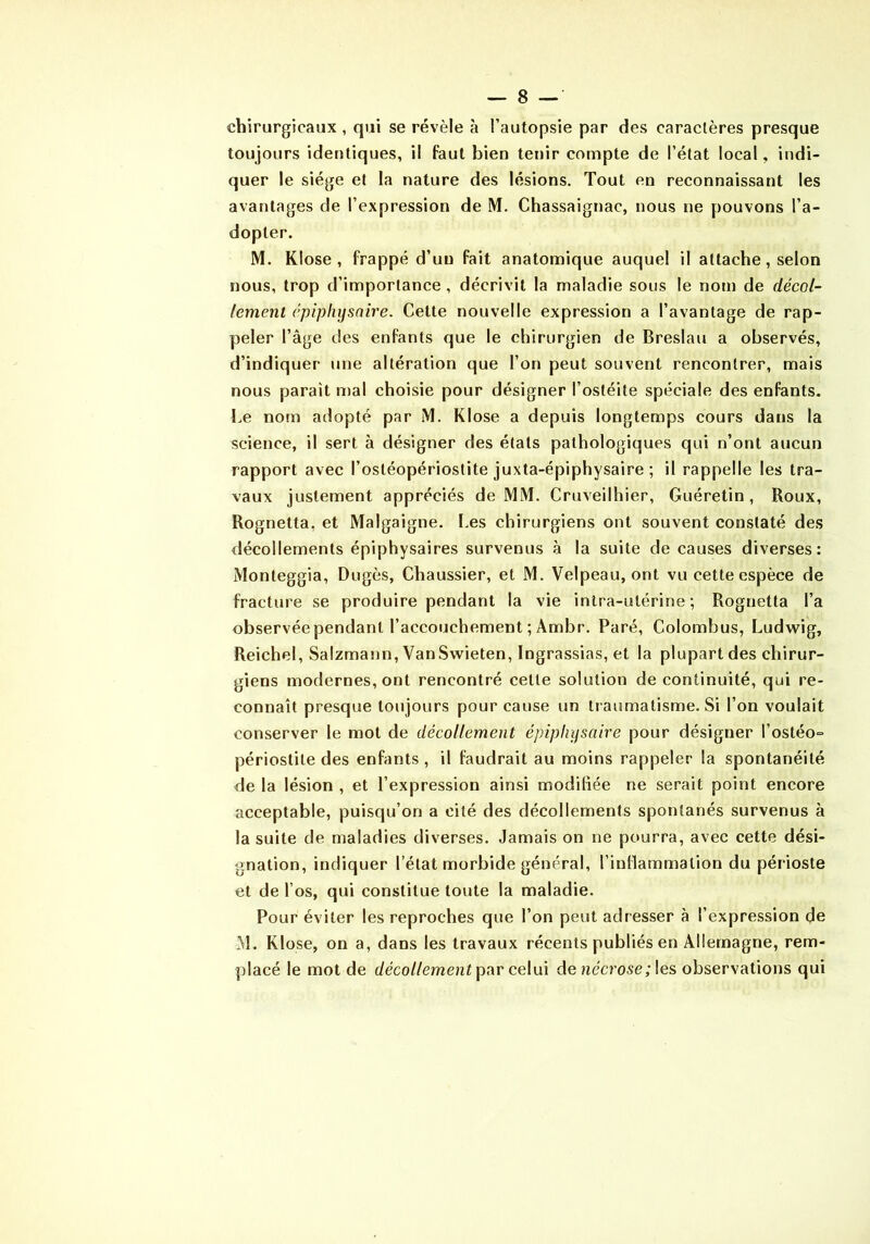 chirurgicaux , qui se révèle à l’autopsie par des caractères presque toujours identiques, il faut bien tenir compte de l’état local, indi- quer le siège et la nature des lésions. Tout en reconnaissant les avantages de l’expression de M. Chassaignac, nous ne pouvons l’a- dopter. M. KIose , frappé d’un fait anatomique auquel il attache, selon nous, trop d’importance, décrivit la maladie sous le nom de décol- lement épiplujsnire. Celte nouvelle expression a l’avantage de rap- peler l’âge des enfants que le chirurgien de Breslau a observés, d’indiquer une altération que l’on peut souvent rencontrer, mais nous paraît n)al choisie pour désigner l’ostéite spéciale des enfants. Le nom adopté par iM. KIose a depuis longtemps cours dans la science, il sert à désigner des états pathologiques qui n’ont aucun rapport avec l’ostéopériostite juxta-épiphysaire ; il rappelle les tra- vaux justement appréciés de MM. Cruveilhier, Guéretin , Roux, Rognetta, et Malgaigne. I.es chirurgiens ont souvent constaté des décollements épiphysaires survenus à la suite de causes diverses: Monteggia, Dugès, Chaussier, et M. Velpeau, ont vu cette espèce de fracture se produire pendant la vie intra-utérine ; Rognetta l’a observée pendant l’accouchement ; Ambr. Paré, Colombus, Ludwig, Reichel, Salzmann, VanSwieten, Ingrassias, et la plupart des chirur- giens modernes, ont rencontré cette solution de continuité, qui re- connaît presque toujours pour cause un traumatisme. Si l’on voulait conserver le mot de décollement épipliysnire pour désigner l’ostéo° périostite des enfants , il faudrait au moins rappeler la spontanéité <le la lésion , et l’expression ainsi modifiée ne serait point encore acceptable, puisqu’on a cité des décollements spontanés survenus à la suite de maladies diverses. Jamais on ne pourra, avec cette dési- gnation, indiquer l’état morbide général, l’inHammation du périoste et de l’os, qui constitue toute la maladie. Pour éviter les reproches que l’on peut adresser à l’expression de M. KIose, on a, dans les travaux récents publiés en Allemagne, rem- placé le mot de décollement celui de nécrose ;\e& observations qui