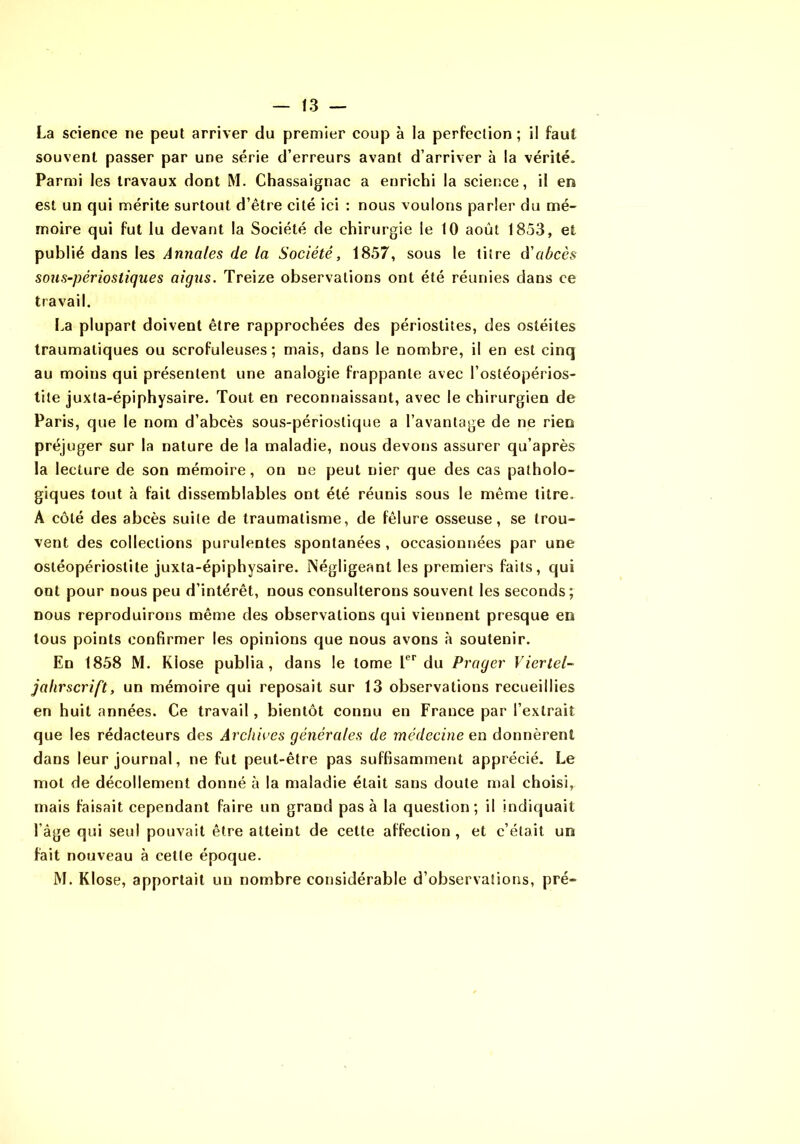 La science ne peut arriver du premier coup à la perfection; il faut souvent passer par une série d’erreurs avant d’arriver à la vérité. Parmi les travaux dont M. Chassaignac a enrichi la science, il en est un qui mérite surtout d’être cité ici : nous voulons parler du mé- moire qui fut lu devant la Société de chirurgie le 10 août 1853, et publié dans les Annales de la Société, 1857, sous le titre à'abcès sons-périostiques aigus. Treize observations ont été réunies dans ce travail. La plupart doivent être rapprochées des périostites, des ostéites traumatiques ou scrofuleuses; mais, dans le nombre, il en est cinq au moins qui présentent une analogie frappante avec l’ostéopérios- tile juxta-épiphysaire. Tout en reconnaissant, avec le chirurgien de Paris, que le nom d’abcès sous-périostique a l’avantage de ne rien préjuger sur la nature de la maladie, nous devons assurer qu’après la lecture de son mémoire, on ne peut nier que des cas patholo- giques tout à fait dissemblables ont été réunis sous le même titre. A côté des abcès suite de traumatisme, de fêlure osseuse, se trou- vent des collections purulentes spontanées , occasionnées par une ostéopériostite juxta-épiphysaire. Négligeant les premiers faits, qui ont pour nous peu d’intérêt, nous consulterons souvent les seconds; nous reproduirons même des observations qui viennent presque en tous points confirmer les opinions que nous avons à soutenir. En 1858 M. Klose publia, dans le tome du Prager Viertel- jahrscrift, un mémoire qui reposait sur 13 observations recueillies en huit années. Ce travail, bientôt connu en France par l’extrait que les rédacteurs des Archives générales de médecine en donnèrent dans leur journal, ne fut peut-être pas suffisamment apprécié. Le mot de décollement donné à la maladie était sans doute mal choisi, mais faisait cependant faire un grand pas à la question; il indiquait l’âge qui seul pouvait être atteint de cette affection , et c’était un fait nouveau à cette époque. M. Klose, apportait un nombre considérable d’observations, pré-