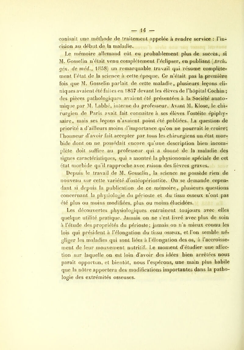 conisait une méthode de traitement appelée à rendre service : l’in- cision au début de la maladie. Le mémoire allemand eût eu probablement plus de succès, si M. Gosselin n’était venu complètement l’éclipser, en publiant [Arcic. gén. de méd., 1858) un remarquable travail qui résume complète- ment l’état de la science à cette époque. Ce n’était pas la première fois que M. Gosselin parlait de cette maladie, plusieurs leçons cli- niques avaient été faites en 1857 devant les élèves de l’hôpital Cochin ; des pièces pathologiques avaient été présentées à la Société anato- mique par M. Labbé, interne du professeur. Avant M. KIose, le chi- rurgien de Paris avait fait connaître à ses élèves l’ostéite épiphy- saire, mais ses leçons n’avaient point été publiées. La question de priorité a d’ailleurs moins d’importance qu’on ne pourrait le croire; l’honneur d’avoir fait accepter par tous les chirurgiens un état mor- bide dont on ne possédait encore qu’une description bien incom- plète doit suffire au professeur qui a donné de la maladie des signes caractéristiques, qui a montré la physionomie spéciale de cet état niorbide qu’il rapproche avec raison des fièvres graves. Depuis le travail de M. Gosselin, la science ne possède rien de nouveau sur cette variété d’ostéopériostite. On se demande cepen- dant si depuis la publication de ce mémoire, plusieurs questions concernant la physiologie du périoste et du tissu osseux n’ont pas été plus ou moins modifiées, plus ou moins élucidées. Les découvertes physiologiques entraînent toujours avec elles quelque utilité pratique. Jamais on ne s’est livré avec plus de soin à l’étude des propriétés du périoste; jamais on n’a mieux connu les lois qui président à l’élongation du tissu osseux, et l’on semble né- gliger les maladies qui sont liées à l’élongation des os, à l’accroisse- ment de leur mouvement nutritif. Le moment d’étudier une affec- tion sur laquelle on est loin d’avoir des idées bien arrêtées nous paraît opportun, et bientôt, nous l’espérons, une main plus habile que la nôtre apportera des modifications importantes dans la patho- logie des extrémités osseuses.