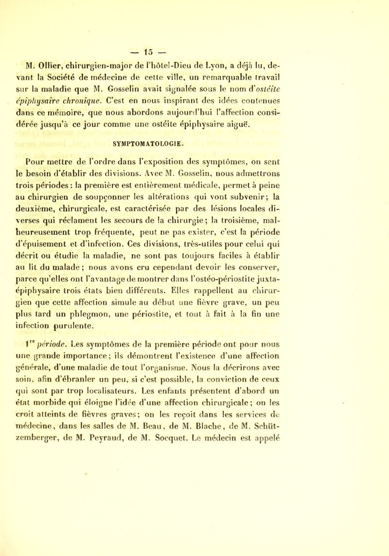 M. Ollier, chirurgien-major de l’hôtel-Dieu de hyon, a déjà lu, de- vant la Société de médecine de celte ville, un remarquable travail sur la maladie que M. Gosselin avait signalée sous le nom d'oslé/le épiphysaire chronique. C’est en nous inspirant des idées contenues dans ce mémoire, que nous abordons aujourd’hui l’afFection consi- dérée jusqu’à ce jour comme une ostéite épiphysaire aiguë. SYMPTOMATOLOGIE. Pour mettre de l’ordre dans l’exposition des symptômes, on sent le besoin d’établir des divisions. Avec M. Gosselin, nous admettrons trois périodes: la première est entièrement médicale, permet à peine au chirurgien de soupçonner les altérations qui vont subvenir; la deuxième, chirurgicale, est caractérisée par des lésions locales di- verses qui réclament les secours de la chirurgie; la troisième, mal- heureusement trop fréquente, peut ne pas exister, c’est la période d’épuisement et d’infection. Ces divisions, très-utiles pour celui qui décrit ou étudie la maladie, ne sont pas toujours faciles à établir au lit du malade; nous avons cru cependant devoir les conserver, parce qu’elles ont l’avantage de montrer dans l’ostéo-périostite juxta- épiphysaire trois états bien différents. Elles rappellent au chirur- gien que celte affection simule au début mie fièvre grave, un peu plus tard un phlegmon, une périostite, et tout à fait à la fin une infection purulente. période. Les symptômes de la première période ont pour nous une grande importance; ils démontrent l’existence d’une affection générale, d’une maladie de tout l’organisme. Nous la décrirons avec soin, afin d’ébranler un peu, si c’est possible, la conviction de ceux qui sont par trop localisateurs. Les enfants présentent d’abord un état morbide qui éloigne l’idée d’une affection chirurgicale; on les croit atteints de fièvres graves; on les reçoit dans les services de médecine, dans les salles de M. Beau, de M. Blache, de M. Schüt- zemberger, de M. Peyraud, de M. Socquet. Le médecin est appelé