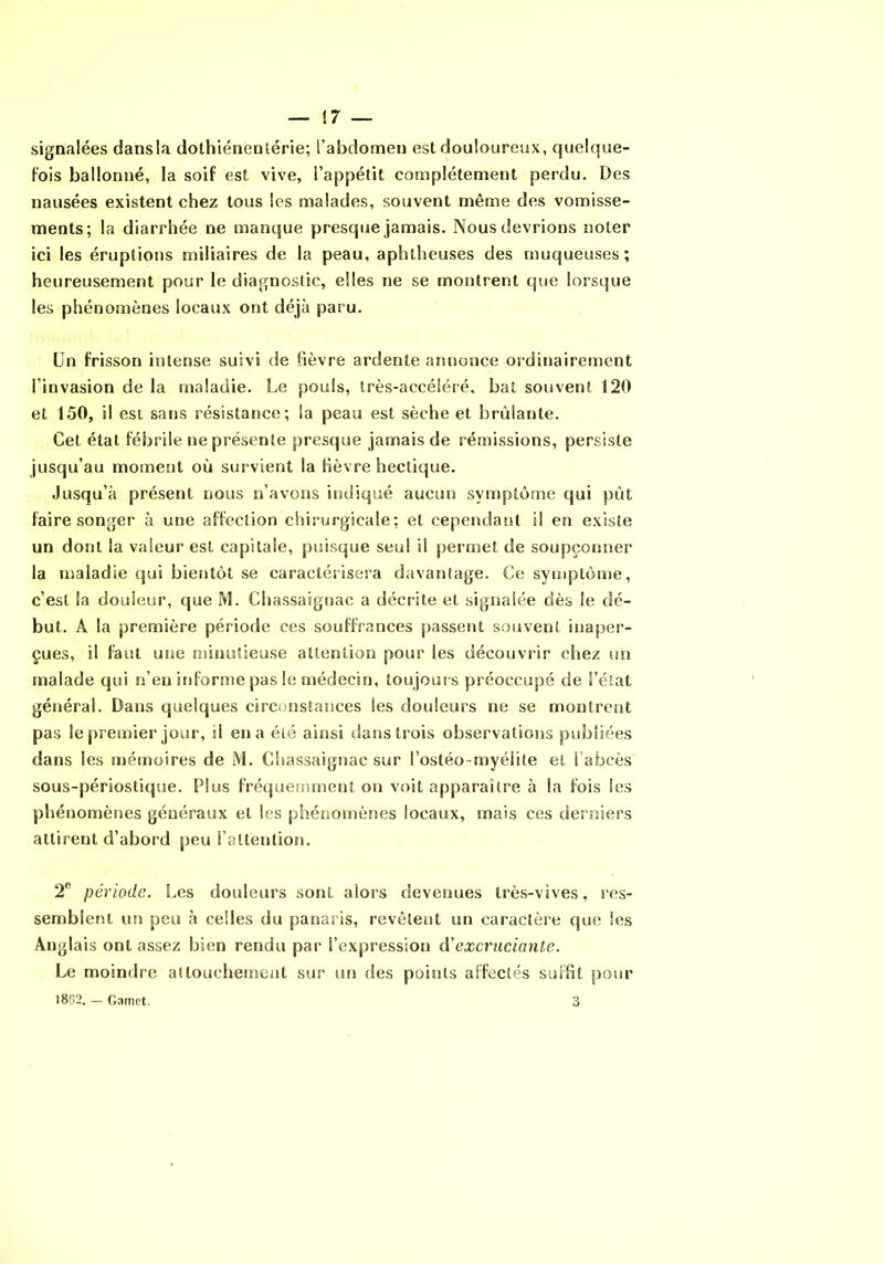 signalées dans la dolhiénentérie; l’abdomen est douloureux, quelque- fois ballonné, la soif est vive, l’appétit complètement perdu. Des nausées existent chez tous les malades, souvent même des vomisse- ments; la diarrhée ne manque presque jamais. Nous devrions noter ici les éruptions miliaires de la peau, aphtheuses des muqueuses; heureusement pour le diagnostic, elles ne se montrent que lorsque les phénomènes locaux ont déjà paru. Un frisson intense suivi de fièvre ardente annonce ordinairement l’invasion de la maladie. Le pouls, très-accéléré, bat souvent 120 et 150, il est sans résistance; la peau est sèche et brûlante. Cet état fébrile ne présente presque jamais de réniissions, persiste jusqu’au moment où survient la fièvre hectique. Jusqu’à présent nous n’avons indiqué aucun symptôme qui put faire songer à une affection chirurgicale ; et cependant il en existe un dont la valeur est capitale, puisque seul il permet de soupçonner la maladie qui bientôt se caractéîisera davantage. Ce symptôme, c’est la douleur, que M. Chassaignac a décrite et signalée dès le dé- but. A la première période ces souffrances passent souvent inaper- çues, il faut une minutieuse attention pour les découvrir chez un malade qui n’en informe pas le médecin, toujours préoccupé de l’état général. Dans quelques circonstances les douleurs ne se montrent pas le premier jour, il en a été ainsi dans trois observations publiées dans les mémoires de M. Chassaigriac sur l’ostéo-myéiite et l’abcès sous-périostique. Plus fréqueîmnenl on voit apparaître à la fois les phénomènes généraux et les phénomènes locaux, mais ces derniers attirent d’abord peu l’attention. 2*^ période. Les douleurs sont alors devenues très-vives, res- semblent un peu à celles du panaris, revêtent un caractère que les Anglais ont assez bien rendu par l’expression d'excruciaute. Le moindre atlouchemeiil sur un des points affectés suffit pour 1802. — Gamet. 3