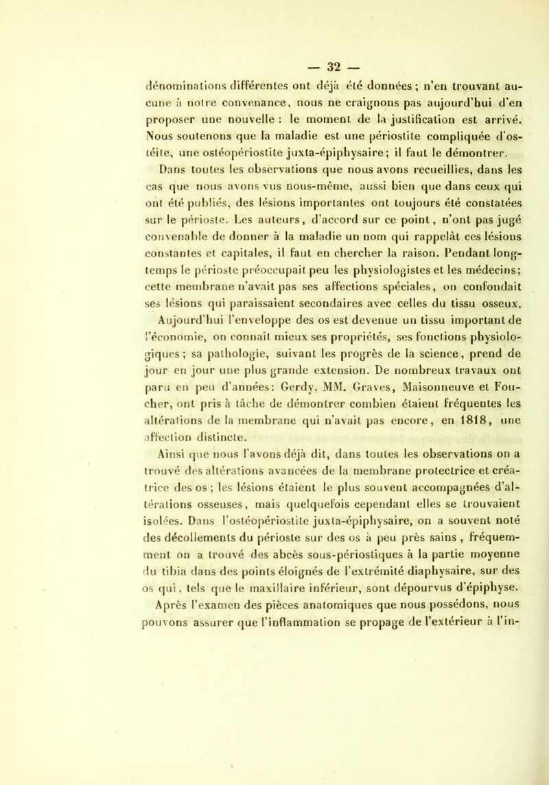 dénominalions différentes ont déjà été données; n’en trouvant au- cune à notre convenance, nous ne craignons pas aujourd’hui d’en proposer une nouvelle : le moment de la justification est arrivé. Nous soutenons que la maladie est une périostite compliquée d’os- téite, une ostéopériostite juxta-épiphysaire ; il faut le démontrer. Dans toutes les observations que nous avons recueillies, dans les cas que nous avons vus nous-même, aussi bien que dans ceux qui ont été publiés, des lésions importantes ont toujours été constatées sur le périoste. Les auteurs, d’accord sur ce point, n’ont pas jugé convenable de donner à la maladie un nom qui rappelât ces lésions constantes et capitales, il faut en chercher la raison. Pendant long- temps le périoste préoccupait peu les physiologistes et les médecins; cette membrane n’avait pas ses affections spéciales, on confondait ses lésions qui paraissaient secondaires avec celles du tissu osseux. Aujourd’hui l’enveloppe des os est devenue un tissu important de l’économie, on connaît mieux ses propriétés, ses fonctions physiolo- giques ; sa pathologie, suivant les progrès de la science, prend de jour en jour une plus grande extension. De nombreux travaux ont paru en peu d’années: Gerdy, MM. Graves, Maisonneuve et Fou- cher, ont pris à tâche de démontrer combien étaient fréquentes les altérations de la membrane qui n’avait pas encore, en 1818, une affection distincte. Ainsi que nous l’avons déjà dit, dans toutes les observations on a trouvé des altérations avancées de la membrane protectrice et créa- trice des os ; les lésions étaient le plus souvent accompagnées d’al- térations osseuses, mais quelquefois cependant elles se trouvaient isolées. Dans l’ostéopériostite juxta-épiphysaire, on a souvent noté des décollements du périoste sur des os à peu près sains , fréquem- ment on a trouvé des abcès sous-périostiques à la partie moyenne du tibia dans des points éloignés de l’extrémité diaphysaire, sur des os qui, tels que le maxillaire inférieur, sont dépourvus d’épiphyse. Après l’examen des pièces anatomiques que nous possédons, nous pouvons assurer que l’inflammation se propage de l’extérieur à l’in-