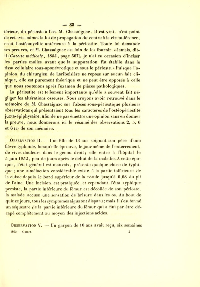 térieur, du périoste à l’os. M. Chassaignac, il est vrai, n’est point de cet avis, admet la loi de propagation du centre à la circonférence, croit l’ostéomyélite antérieure à la périostite. Toute loi demande ses preuves, et M. Chassaignac est loin de les fournir. «Jamais, dit- il [Gazette médicale, 1854, page 507), je n’ai eu occasion d’inciser les parties molles avant que la suppuration fût établie dans le tissu cellulaire sous-aponévrotîque et sous le périoste.» Puisque l’o- pinion du chirurgien de Lariboisière ne repose sur aucun fait cli- nique, elle est purement théorique et ne peut être opposée à celle que nous soutenons après l’examen de pièces pathologiques. La périostite est tellement importante qu’elle a souvent fait né- gliger les altérations osseuses. Nous croyons avoir retrouvé dans le mémoire de M. Chassaignac sur l’abcès sous-périostique plusieurs observations qui présentaient tous les caractères de l’ostéopériostite juxta-épiphysaire. Afin de ne pas émettre une opinion sans en donner la preuve, nous donnerons ici le résumé des observations 2, 5, 6 et 6 ter de son mémoire. Observation 11. — Une fille de 13 ans soignait son père d’une fièvre typhoïde, lorsqu’elle éprouve, le jour même de l’enterrement, de vives douleurs dans le genou droit; elle entre à l’hôpital le 5 juin 1852, peu de jours après le début de la maladie. A cette épo- que , l’état général est mauvais, présente quelque chose de typhi- que ; une tuméfaction considérable existe à la partie inférieure de la cuisse depuis le bord supérieur de la rotule jusqu’à 0,08 du pli de l’aine. Une incision est pratiquée, et cependant l’état typhique persiste, la partie inférieure du fémur est décollée de son périoste, la malade accuse une sensation de brisure dans les os. Au bout de quinze jours, tous les symptômes aigus ont disparu ; mais il s’est formé un séquestre i!e la partie inférieure du fémur qui a fini par être dé- capé complètement au moyen des injections acides. Observation V. — Un garçon de 10 ans avait reçu, six semaines 1862. — Gamet. 5