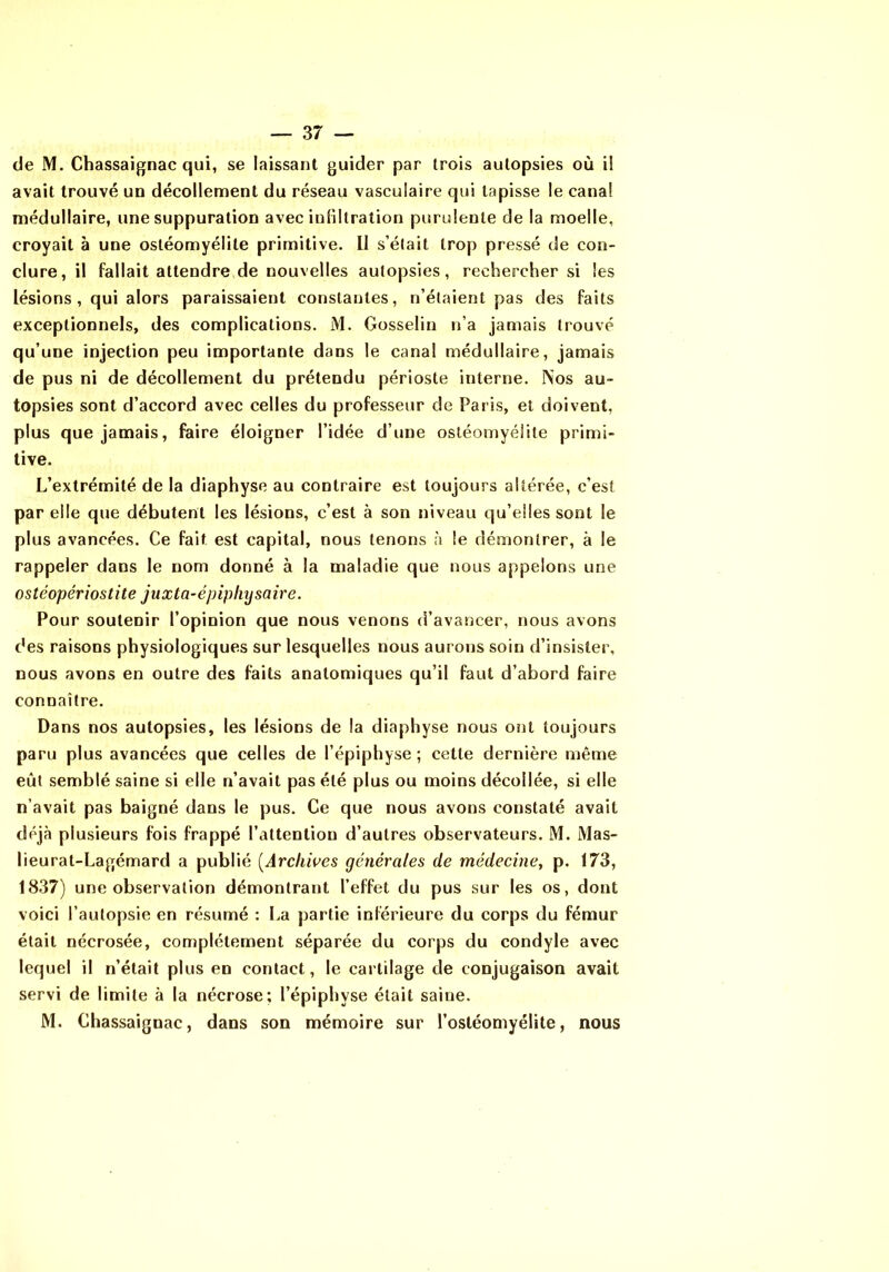 de M. Chassaignac qui, se laissant guider par trois autopsies où il avait trouvé un décollement du réseau vasculaire qui tapisse le canal médullaire, une suppuration avec infiltration purulente de la moelle, croyait à une ostéomyélite primitive. II s’élait trop pressé de con- clure, il fallait attendre de nouvelles autopsies, rechercher si les lésions , qui alors paraissaient constantes, n’étaient pas des faits exceptionnels, des complications. M. Gosselin n’a jamais trouvé qu’une injection peu importante dans le canal médullaire, jamais de pus ni de décollement du prétendu périoste interne. Nos au- topsies sont d’accord avec celles du professeur de Paris, et doivent, plus que jamais, faire éloigner l’idée d’une ostéomyélite primi- tive. L’extrémité de la diaphyse au contraire est toujours altérée, c’est par elle que débutent les lésions, c’est à son niveau qu’elles sont le plus avancées. Ce fait est capital, nous tenons à le démontrer, à le rappeler dans le nom donné à la maladie que nous appelons une ostéopériostite juxta-épipliysaire. Pour soutenir l’opinion que nous venons d’avancer, nous avons des raisons physiologiques sur lesquelles nous aurons soin d’insister, nous avons en outre des faits anatomiques qu’il faut d’abord faire connaître. Dans nos autopsies, les lésions de la diaphyse nous ont toujours paru plus avancées que celles de l’épiphyse; cette dernière même eût semblé saine si elle n’avait pas été plus ou moins décollée, si elle n’avait pas baigné dans le pus. Ce que nous avons constaté avait déjà plusieurs fois frappé l’attention d’autres observateurs. M. Mas- lieurat-Lagémard a publié {^Archives générales de médecine, p. 173, 1837) une observation démontrant l’effet du pus sur les os, dont voici l’autopsie en résumé : La partie inférieure du corps du fémur était nécrosée, complètement séparée du corps du condyle avec lequel il n’était plus en contact, le cartilage de conjugaison avait servi de limite à la nécrose; l’épiphyse était saine. M. Chassaignac, dans son mémoire sur l’ostéomyélite, nous