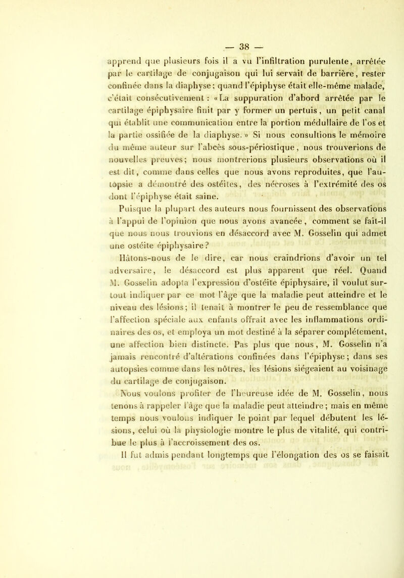 apprend que plusieurs fois il a vu l’infiltration purulente, arrêtée par le cartilage de conjugaison qui lui servait de barrière, rester confinée dans la diaphyse; quand l’épiphyse était elle-même malade, c’était consécutivement : «La suppuration d’abord arrêtée par le cartilage épiphysaire finit par y former un pertuis , un petit canal qui établit une communication entre la portion médullaire de l’os et la partie ossifiée de la diaphyse. » Si nous consultions le mémoire du même auteur sur l’abcès sous-périostique, nous trouverions de nouvelles preuves; nous montrerions plusieurs observations où il est dit, comme dans celles que nous avons reproduites, que l’au- topsie a déiiiontré des ostéites, des nécroses à l’extrémité des os dont l’épiphyse était saine. Puisque la plupart des auteurs nous fournissent des observations à l’appui de l’opinion que nous avons avancée, comment se fait-il que nous nous trouvions en désaccord avec M. Gosselin qui admet une ostéite épiphysaire? Hâtons-nous de le dire, car nous craindrions d’avoir un tel adversaire, le désaccord est plus apparent que réel. Quand M. Gosselin adopta l’expression d’ostéite épiphysaire, il voulut sur- tout indiquer par ce mot l’âge que la maladie peut atteindre et le niveau des lésions; il tenait à montrer le peu de ressemblance que l’affection spéciale aux enfants offrait avec les inflammations ordi- naires des os, et employa un mot destiné à la séparer complètement, une affection bien distincte. Pas plus que nous, M. Gosselin n’a jamais rencontré d’altérations confinées dans l’épiphyse; dans ses autopsies comme dans les nôtres, les lésions siégeaient au voisinage du cartilage de conjugaison. iVous voulons profiler de l’heureuse idée de M. Gosselin, nous tenons à rappeler l’âge que la maladie peut atteindre; mais en même temps nous voulons indiquer le point par lequel débutent les lé- sions, celui où la physiologie montre le plus de vitalité, qui contri- bue le plus à l’accroissement des os. 11 fut admis pendant longtemps que l’élongation des os se faisait