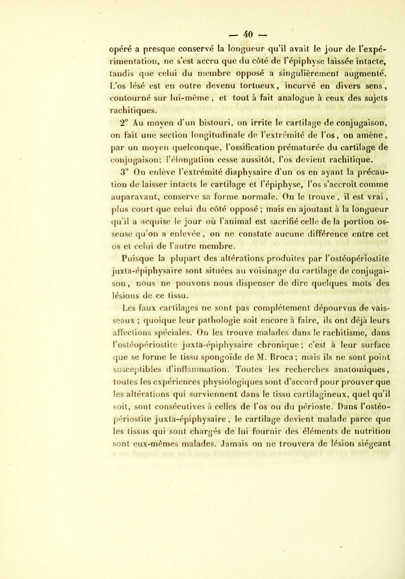 opéré a presque conservé la longueur qu’il avait le jour de l’expé- rimenlalion, ne s’est accru que du côté de l’épiphyse laissée intacte, tandis que celui du membre opposé a singulièrement augmenté. L’os lésé est en outre devenu tortueux, incurvé en divers sens, contourné sur lui-même, et tout à fait analogue à ceux des sujets rachitiques. 2° Au moyen d’un bistouri, on irrite le cartilage de conjugaison, on fait une section lotjgitudinale de l’extrémité de l’os, on amène, par un moyen quelconque, l’ossification prématurée du cartilage de conjugaison; i’élongation cesse aussitôt, l’os devient rachitique. 3° On enlève l’extrémité diaphysaire d’un os en ayant la précau- tion de laisser intacts le cartilage et l’épiphyse, l’os s’accroît comme auparavant, conserve sa forme normale. On le trouve, il est vrai, plus court que celui du côté opposé; mais en ajoutant à la longueur qu’il a acquise le jour où l’animal est sacrifié celle de la portion os- seuse qu’on a enlevée, on ne constate aucune différence entre cet os et celui de l’autre membre. Puisque la plupart des altérations produites par l’ostéopériostile juxta-épiphysaire sont situées au voisinage du cartilage de conjugai- son , nous ne pouvons nous dispenser de dire quelques mots des lésions de ce tissu. Les faux cartilages ne sont pas complètement dépourvus de vais- seaux ; quoique leur pathologie soit encore à faire, ils ont déjà leurs affections spéciales. Ou les trouve malades dans le rachitisme, dans l’ostéo[)ériostite juxta-épiphysaire chronique; c’est à leur surface que se forme le tissu spongoïde de M. Broca; mais ils ne sont point susceptibles d’inflammation. Toutes les recherches anatomiques, toutes les expériences physiologiques sont d’accord pour prouver que les altérations qui surviennent dans le tissu cartilagineux, quel qu’il soit, sont consécutives à celles de l’os ou du périoste. Dans l’ostéo- j)ériostite juxta-épiphysaire, le cartilage devient malade parce que les tissus qui sont chargés de lui fournir des éléments de nutrition sont eux-mêmes malades. Jamais on ne trouvera de lésion siégeant