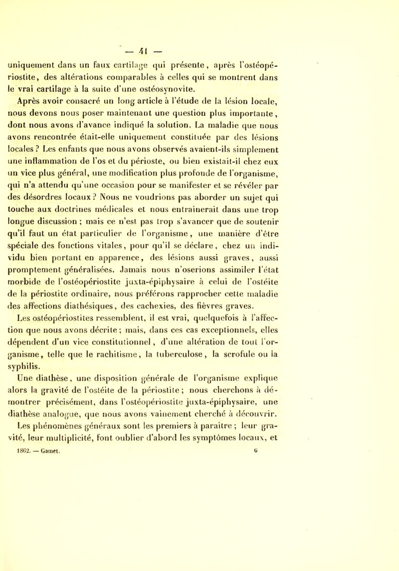 uniquement dans un faux cartila^je ({ui présente, après l’ostéopé- riostite, des altérations comparables à celles qui se montrent dans le vrai cartilage à la suite d’une ostéosynovite. Après avoir consacré un long article à l’étude de la lésion locale, nous devons nous poser maintenant une question plus importante, dont nous avons d’avance indiqué la solution. La maladie que nous avons rencontrée était-elle uniquement constituée par des lésions locales ? I.,es enfants que nous avons observés avaient-ils simplement une inflammation de l’os et du périoste, ou bien existait-il chez eux un vice plus général, une modification plus profonde de l’organisme, qui n’a attendu qu’une occasion pour se manifester et se révéler par des désordres locaux ? Nous ne voudrions pas aborder un sujet qui touche aux doctrines médicales et nous entraînerait dans une trop longue discussion ; mais ce n’est pas trop s’avancer que de soutenir qu’il faut un état particulier de l’organisme, une manière d’être spéciale des fonctions vitales, pour qu’il se déclare, chez un indi- vidu bien portant en apparence, des lésions aussi graves, aussi promptement généralisées. Jamais nous n’oserions assimiler l’état morbide de l’ostéopériostite juxla-épiphysaire à celui de l’ostéite de la périostite ordinaire, nous préférons rapprocher cette maladie des affections diathésiques, des cachexies, des fièvres graves. Les ostéopériostites ressemblent, il est vrai, quelquefois à l’affec- tion que nous avons décrite; mais, dans ces cas exceptionnels, elles dépendent d’un vice constitutionnel, d’une altération de tout For- ganisme, telle que le rachitisme, la tuberculose, la scrofule ou la syphilis. Une diathèse, une disposition générale de l’organisme explique alors la gravité de l’ostéite de la périostite; nous cherchons à dé- montrer précisément, dans l’ostéopériostite juxta-épiphysaire, une diathèse analogue, que nous avons vainement cherché à découvrir. Les phénomènes généi aux sont les premiers à paraître ; leur gra- vité, leur multiplicité, font oublier d’abord les symptômes locaux, et 1862. — Gamet. 6