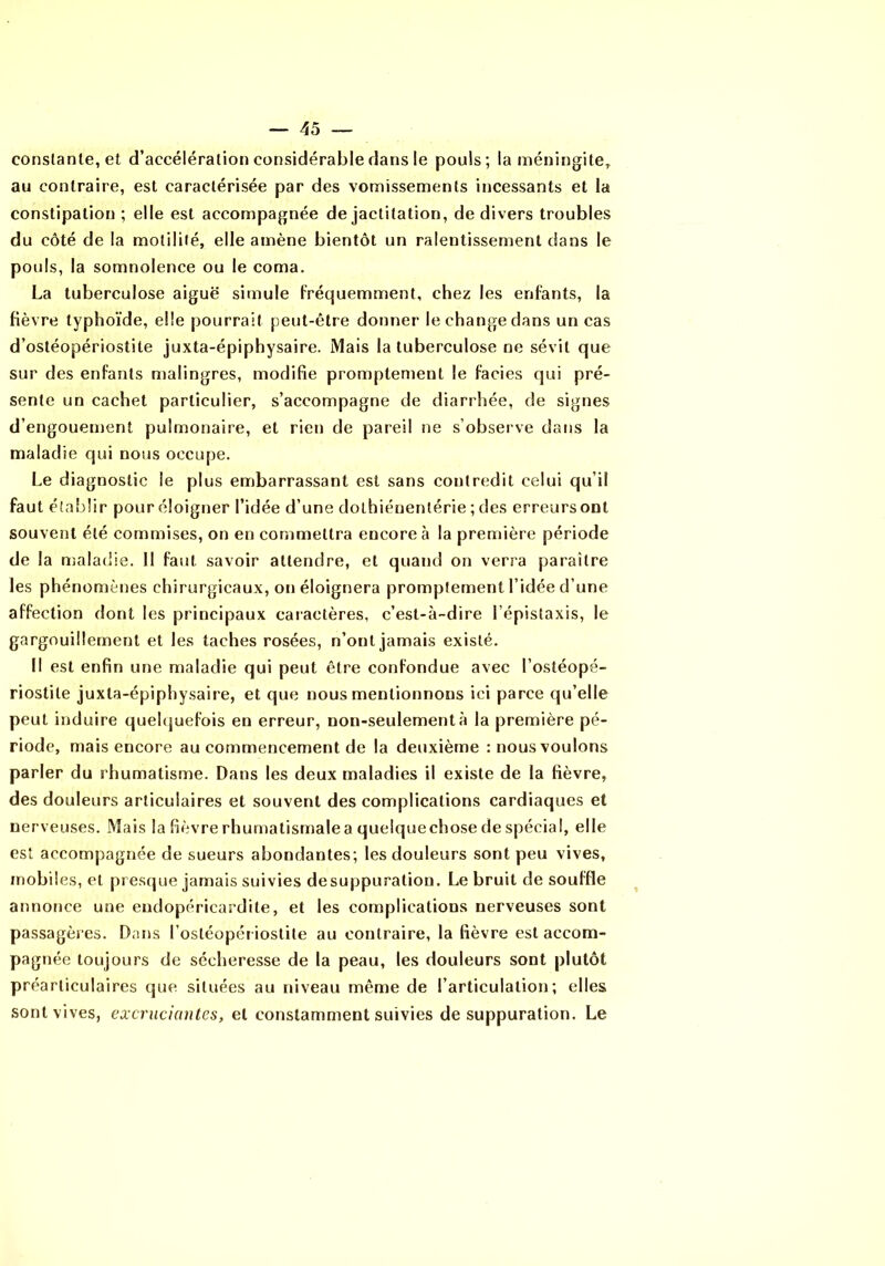 constante, et d’accélération considérable clans le pouls; la méningite, au contraire, est caractérisée par des vomissements incessants et la constipation ; elle est accompagnée de jactitation, de divers troubles du côté de la motilité, elle amène bientôt un ralentissement dans le pouls, la somnolence ou le coma. La tuberculose aiguë simule Fréquemment, chez les enfants, la fièvre typhoïde, elle pourrait peut-être donner le change dans un cas d’ostéopériostite Juxta-épiphysaire. Mais la tuberculose ne sévit que sur des enfants malingres, modifie promptement le faciès qui pré- sente un cachet particulier, s’accompagne de diarrhée, de signes d’engouement pulmonaire, et rien de pareil ne s’observe dans la maladie qui nous occupe. Le diagnostic le plus embarrassant est sans contredit celui qu’il faut établir pour éloigner l’idée d’une dolhiéuentérie ; des erreurs ont souvent été commises, on en commettra encore à la première période de la njaladie. Il faut savoir attendre, et quand on verra paraître les phénomènes chirurgicaux, on éloignera promptement l’idée d’une affection dont les principaux caractères, c’est-à-dire l’épistaxis, le gargouillement et le.s taches rosées, n’ont jamais existé. Il est enfin une maladie qui peut être confondue avec l’ostéopé- riostite juxta-épiphysaire, et que nous mentionnons ici parce qu’elle peut induire quelquefois en erreur, non-seulement à la première pé- riode, mais encore au commencement de la deuxième : nous voulons parler du rhumatisme. Dans les deux maladies il existe de la fièvre, des douleurs articulaires et souvent des complications cardiaques et nerveuses. Mais la fièvrerhumatismalea quelquechosedespécial, elle est accompagnée de sueurs abondantes; les douleurs sont peu vives, mobiles, et presque jamais suivies de suppuration. Le bruit de souffle annonce une eudopéricardite, et les complications nerveuses sont passagères. Dans l’osléopét iostite au contraire, la fièvre est accom- pagnée toujours de sécheresse de la peau, les douleurs sont plutôt préarliculaires que situées au niveau même de l’articulation; elles sont vives, excruciantes, et constamment suivies de suppuration. Le