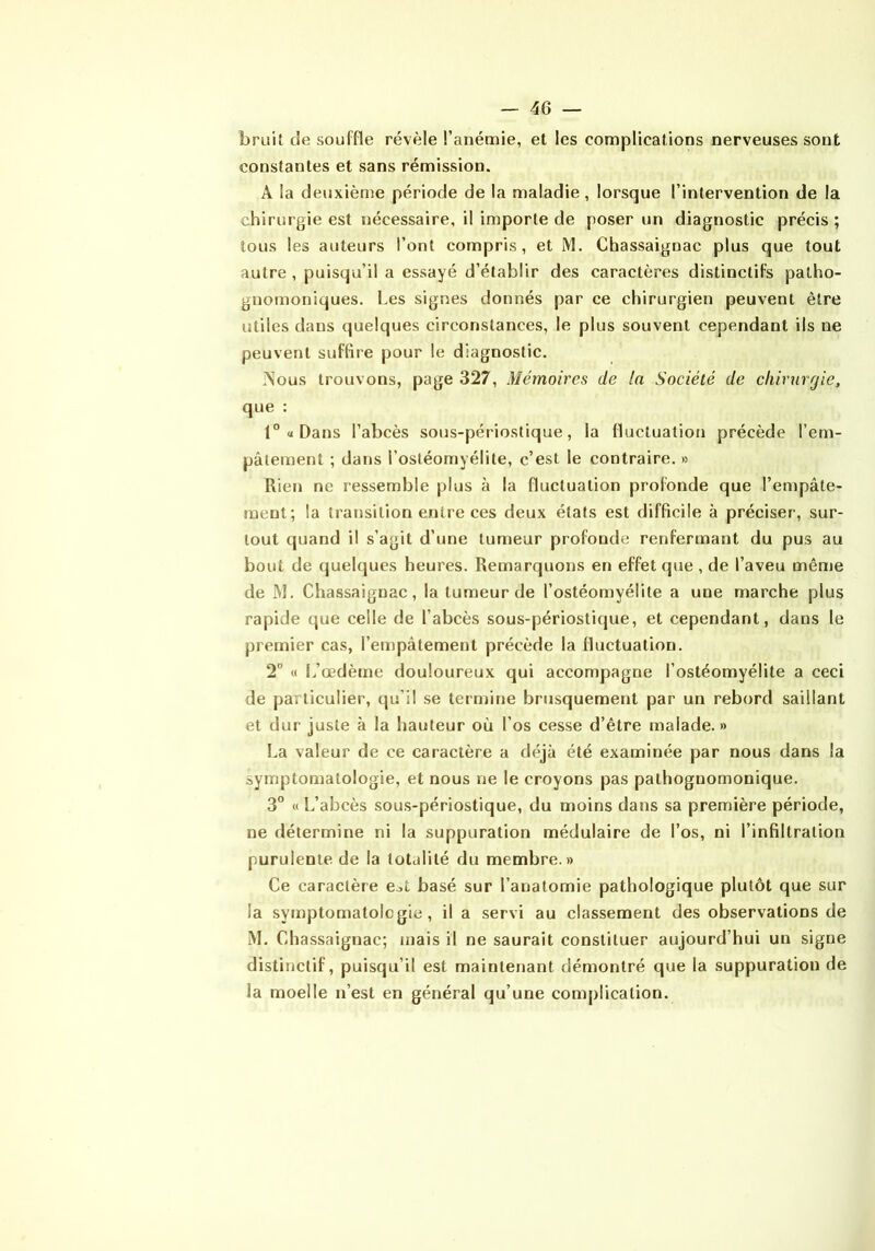 bruit de souffle révèle l’anémie, et les complications nerveuses sont constantes et sans rémission. A la deuxième période de la maladie, lorsque l’intervention de la chirurgie est nécessaire, il importe de poser un diagnostic précis ; tous les auteurs l’ont compris, et M. Chassaignac plus que tout autre , puisqu’il a essayé d’établir des caractères distinctifs patho- gnomoniques. Les signes donnés par ce chirurgien peuvent être utiles dans (juelques circonstances, le plus souvent cependant ils ne peuvent suffire pour le diagnostic. .Nous trouvons, page 327, Mémoires de la Société de chirurgie, que : 1” a Dans l’abcès sous-périostique, la fluctuation précède l’em- pâtement ; dans l’ostéomyélite, c’est le contraire. » Rien ne ressemble plus à la fluctuation profonde que l’empâte- ment; la transition entre ces deux états est difficile à préciser, sur- tout quand il s’agit d’une tumeur profonde renfermant du pus au bout de quelques heures. Remarquons en effet que, de l’aveu même de M. Chassaignac, la tumeur de l’ostéomyélite a une marche plus rapide que celle de l’abcès sous-périostique, et cependant, dans le premier cas, l’empâtement précède la fluctuation. 2° « L’œdème douloureux qui accompagne l’ostéomyélite a ceci de particulier, qu’il se termine brusquement par un rebord saillant et dur juste à la hauteur où l’os cesse d’être malade.» La valeur de ce caractère a déjà été examinée par nous dans la symptomatologie, et nous ne le croyons pas pathognomonique. 3° « L’abcès sous-périostique, du moins dans sa première période, ne détermine ni la suppuration médulaire de l’os, ni l’infiltration purulente de la totalité du membre.» Ce caractère e^t basé sur l’anatomie pathologique plutôt que sur la symptomatologie, il a servi au classement des observations de M. Chassaignac; mais il ne saurait constituer aujourd’hui un signe distinctif, puisqu’il est maintenant démontré que la suppuration de la moelle n’est en général qu’une complication.