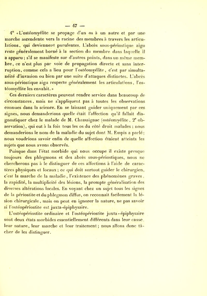 4° «L’ostéomyélite se propage d’un os à un autre et par une marche ascendente vers la racine des membres à travers les articu- lations, qui deviennent purulentes. L’abcès sous-périoslique aigu reste généralement borné à la section du membre dans laquelle il a apparu; s’il se manifeste sur d’autres points, dans un même mem- bre, ce n’est plus par voie de propagation directe et sans inter- ruption, comme cela a lieu pour l’ostéomyélite, c’est par simulta- néité d’invasion ou bien par une suite d’attaques distinctes. L’abcès sous-périoslique aigu respecte généralement les articulations, l’os- téomyélite les envahit. » Ces derniers caractères peuvent rendre service dans beaucoup de circonstances, mais ne s’appliquent pas à toutes les observations connues dans la science. En se laissant guider uniquement par ces signes, nous demanderions quelle était l’affection qu’il fallait dia- gnostiquer chez le malade de M. Chassaignac (ostéomyélite, 2® ob- servation), qui eut à la fois tous les os du côté droit malades ; nous demanderions le nom de la maladie du sujet dont M. Empis a parlé; nous voudrions savoir enfin de quelle affection étaient atteints les sujets que nous avons observés. Puisque dans l’état morbide qui nous occupe il existe presque toujours des phlegmons et des abcès sous-périosliques, nous ne chercherons pas à le distinguer de ces affections à l’aide de carac- tères physiques et locaux; ce (jui doit surtout guider le chirurgien, c’est la marche de la maladie, l’existence des phénomènes graves, la rapidité, la multiplicité des lésions, la prompte généralisation des diverses altérations locales. En voyant chez un sujet tous les signes de la périostite et du phlegmon diffus, on reconnaît facilement la lé- sion chirurgicale, mais on peut en ignorer la nature, ne pas savoir si l’ostéopériostite est juxta-épiphysaire. L’ostéopérioslite ordinaire et l’osléopériostite juxta-épiphysaire sont deux états morbides essentiellement différents dans leur cause leur nature, leur marche et leur traitement; nous allons donc tâ- cher de les distinguer.