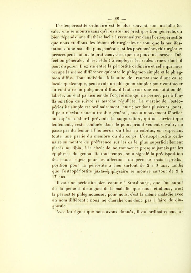 L’ostéopérioslile ordinaire est le plus souvent une maladie lo- cale, elle se montre sans qu’il existe une prédisposition générale, ou bien dépend d’une diathèse facile à reconnaître; dans l’ostéopériostile que nous étudions, les lésions chirurgicales ne sont que la manifes- tation d’une maladie plus générale; si les phénomènes chirurgicaux préoccupent autant le praticien, c’est que ne pouvant enrayer l’af- fection générale, il est réduit à employer les seules armes dont il peut disposer. Il existe entre la périostite ordinaire et celle qui nous occupe la même différence qu’entre le phlegmon simple et le phleg- mon diffus. Tout individu, <à la suite de traumatisme d’une cause locale quelconque, peut avoir un phlegmon simple; pour contracter au contraire un phlegmon diffus, il faut avoir une constitution dé- labrée, un état particulier de l’organisme qui ne permet pas à l’in- Hammation de suivre sa marche régulière. La marche de l’ostéo- périostlte simple est ordinairement lente; pendant plusieurs jours, il peut n’exister aucun trouble général, aucun mouvement fébrile; on espère d’abord prévenir la suppuration , qui ne survient que lentement, reste confinée dans le point primitivement envahi, ne passe pas du fémur à l’humérus, du tibia au cubitus, en respectant toute une partie du membre ou du corps. L’ostéopériostite ordi- naire se montre de préférence sur les os le plus superficiellement placés, au tibia , à la clavicule, ne commence presque jamais par les épiphyses du genou. De tout temps, on a signalé la prédisposition des jeunes sujets pour les affections du périoste, mais la prédis- position pour la périostite a lieu surtout de 2 à 8 ans, tandis que l’ostéopérioslite juxta-épiphysaire se montre surtout de 9 à 17 ans. Il est une périostite bien connue à Strasbourg , que l’on aurait de la peine à distinguer de la maladie que nous étudions, c’est la périostite phlegmoneuse ; pour nous, c’est la même maladie avec un nom différent : nous ne chercherons donc pas à faire du dia- gnostic. Avec les signes que nous avons donnés, il est ordinairement fa-