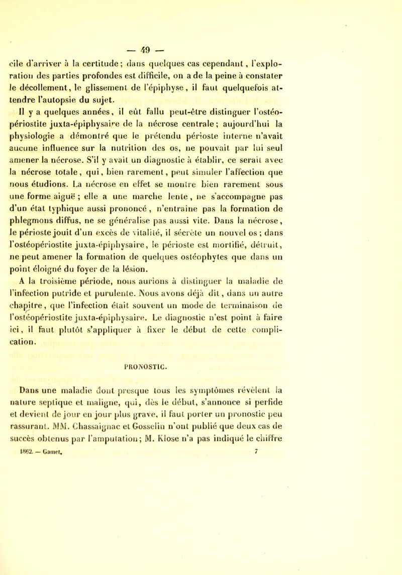 cile d’arriver à la certitude; dans quelques cas cependant, l’explo- ration des parties profondes est difficile, on a de la peine à constater le décollement, le glissement de l’épiphyse, il faut quelquefois at- tendre l’autopsie du sujet. Il y a quelques années, il eût fallu peut-être distinguer l’ostéo- périostite juxta-épiphysaire de la nécrose centrale; aujourd’hui la physiologie a démontré que le prétendu périoste interne n’avait aucune influence sur la nutrition des os, ne pouvait par lui seul amener la nécrose. S’il y avait un diagnostic à établir, ce serait avec la nécrose totale, qui, bien rarement, peut simuler l’affection que nous étudions. La nécrose en effet se montre bien rarement sous une forme aiguë ; elle a une marche lente , ne s’accompagne pas d’un état typhique aussi prononcé , n’entraine pas la formation de phlegmons diffus, ne se généralise pas aussi vite. Dans la nécrose, le périoste jouit d’un excès de vitalité, il sécrète un nouvel os ; dans l’ostéopériostite juxta-épiphysaire, le périoste est mortifié, détruit, ne peut amener la formation de quelques osléophytes que dans un point éloigné du foyer de la lésion. A la troisième période, nous aurions à distinguer la maladie de l’infection putride et purulente. INous avons déjà dit, dans un autre chapitre, que l’infection était souvent un mode de terminaison de l’ostéopériostite juxta-épiphysaire. Le diagnostic n’est point à faire ici, il faut plutôt s’appliquer à fixer le début de cette compli- cation. PRONOSTIC. Dans une maladie dont presque tous les symptômes révèlent la nature septique et maligne, qui, dès le début, s’annonce si perfide et devient de jour en jour plus grave, il faut porter un pronostic peu rassurant. JVIM. Chassaignac et Gosselin n’ont publié que deux cas de succès obtenus par l’amputation; M. Klose n’a pas indiqué le cliilfre 1862. — Gainet. 7
