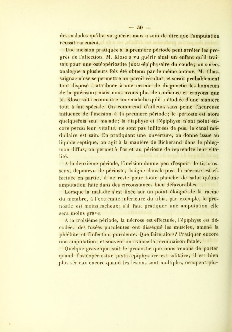 des malades qu’il a vu guérir, mais a soin de dire que l’amputation réussit rarement. Une incision pratiquée à la première période peut arrêter les pro- grès de l’affection, M. Klose a vu guérir ainsi un enfant qu’il trai- tait pour une ostéopériostite juxta-épiphysaire du coude; un succès arialogue a plusieurs fois été obtenu par le même auteur. M. Chas- saignac n’ose se permettre un pareil résultat, et serait probablement tout disposé à attribuer à une erreur de diagnoctic les honneurs de la guérison; mais nous avons plus de confiance et croyons que M. Klose sait reconnaître une maladie qu’il a étudiée d’une manière tout à fait spéciale. On comprend d’ailleurs sans peine l’heureuse influence de l’incision à la première période; le périoste est alors quelquefois seul malade; la diaphyse et l’épiphyse n’ont point en- core perdu leur vitalité, ne sont pas infiltrées de pus, le canal mé- dullaire est sain. En pratiquant une ouverture, on donne issue au liquide septique, on agit à la manière de Richerand dans le phleg- mon diffus, on permet à l’os et au périoste de reprendre leur vita- lité. A la deuxième période, l’incision donne peu d’espoir; le tissu os- seux, dépourvu de périoste, baigne dans le pus, la nécrose est ef- fectuée en partie, il ne reste pour toute planche de salut qu’une amputation faite dans des circonstances bien défavorables. Lorsque la maladie s’est fixée sur un point éloigné de la racine du membre, à l’extrémité inférieure du tibia, par exemple, le pro- nostic est moins fâcheux; s’il faut pratiquer une amputation elle sera moins grave, A la troisième période, la nécrose est effectuée, l’épiphyse est dé- collée, des fusées purulentes ont disséqué les muscles, amené la phlébite et l’infection purulente. Que faire alors.^ Pratiquer encore une amputation, et souvent on avance la terminaison fatale. Quelque grave que soit le pronostic que nous venons de porter quand l’ostéopériostite juxta-épiphysaire est solitaire, il est bien plus sérieux encore quand les lésions sont multiples, occupent plu-