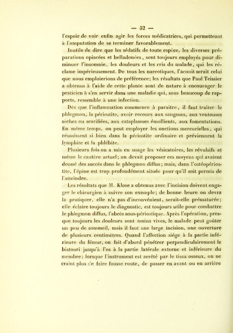 l’espoir de voir enKn agir les forces médicatrices, qui permettront à l’amputatioD de se terminer favorablement. Inutile de dire que les sédatifs de toute espèce, les diverses pré- parations opiacées et belladonées, sont toujours employés pour di- minuer l’insomnie, les douleurs et les cris du malade, qui les ré- clame impérieusement. De tous les narcotiques, l’aconit serait celui que nous emploierions de préférence; les résultats que Paul Teissier a obtenus à l’aide de celte plante sont de nature à encourager le praticien à s’en servir dans une maladie qui, sous beaucoup de rap- ports, ressemble à une infection. Dès (jue l’inflamtïiation commence à paraître, il faut traiter le phlegmon, la périostite, avoir recours aux sangsues, aux ventouses sèches ou scarifiées, aux cataplasmes émollients, aux fomentations. En même temps, on peut employer les onctions mercurielles, qui réussissent si bien dans la périostite ordinaire et préviennent la iymphite et la phlébite. Plusieurs fois on a mis en usage les vésicatoires, les révulsifs et mètne le cautère actuel; on devait proposer ces moyens qui avaient donné des succès dans le phlegmon diffus; mais, dans l’ostéopérios- tite, l’épine est trop profondément située pour qu’il soit permis de l’atteindre. Les résultats que !M. Klose a obtenus avec l’incision doivent enga- ger le chirurgien à suivre son exemple; de bonne heure on devra la pratiquer, elle n’a pas d’inconvénient, serait-elle prématurée; elle éclaire toujours le diagnostic, est toujours utile pour combattre le phlegmon diffus, l’abcès sous-périoslique. Après l’opération, pres- que toujours les douleurs sont moins vives, le malade peut goûter un peu de sommeil, mais il faut une large incision, une ouverture de plusieurs centimètres. Quand l’affection siège à la partie infé- rieure du fémur, on fait d’abord pénétrer perpendiculairement le bistouri jusqu’à l’os à la partie latérale externe et inférieure du membre; lorsque l’instrument est arrêté par le tissu osseux, on ne craint plus de faire fausse route, de passer en avant ou en arrière