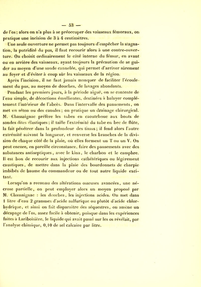 de l’os; alors on n’a plus à se préoccuper des vaisseaux fémoraux, on pratique une incision de 3 à 4 centimètres. Une seule ouverture ne permet pas toujours d’empêcher la stagna- tion, la putridité du pus, il faut recourir alors à une contre-ouver- ture. On choisit ordinairement le côté interne du fémur, en avant ou en arrière des vaisseaux, ayant toujours la précaution de se gui- der au moyen d’une sonde cannelée, qui permet d’arriver sûrement au foyer et d’éviter à coup sûr les vaisseaux de la région. Après l’incision, il ne faut jamais manquer de faciliter l’écoule- ment du pus, au moyen de douches, de lavages abondants. Pendant les premiers jours, à la période aiguë, on se contente de l’eau simple, de décoctions émollientes, destinées à balayer complè- tement l’intérieur de l’abcès. Dans l’intervalle des pansements, on met un séton ou des canules; on pratique un drainage chirurgical, M. Cbassaignac préfère les tubes en caoutchouc aux bouts de sondes dites élastiques; i! taille l’extrémité du tube en bec de flûte, la fait pénétrer dans la profondeur des tissus; il fend alors l’autre extrémité suivant la longueur, et renverse les branches de la divi- sion de chaque côté de la plaie, où elles forment un T ou un V. On peut encore, en pareille circonstance, faire des pansements avec des substances antiseptiques, avec le kina, le charbon et le camphre. I! est bon de recourir aux injections cathétériques ou légèrement caustiques, de mettre dans la plaie des bourdonnets de charpie imbibés de baume du commandeur ou de tout autre liquide exci- tant. Lorsqu’on a reconnu des altérations osseuses avancées, une né- crose partielle, on peut employer alors un moyen proposé par M. Cbassaignac : les douches, les injections acides. On met dans 1 litre d’eau 2 grammes d’acide sulfurique ou plutôt d’acide chlor- hydrique, et ainsi on fait disparaître des séquestres, on amène un décapage de l’os, assez facile à obtenir, puisque dans les expériences faites à Lariboisière, le liquide qui avait passé sur les os révélait, par l’analyse chimique, 0,10 de sel calcaire par litre.
