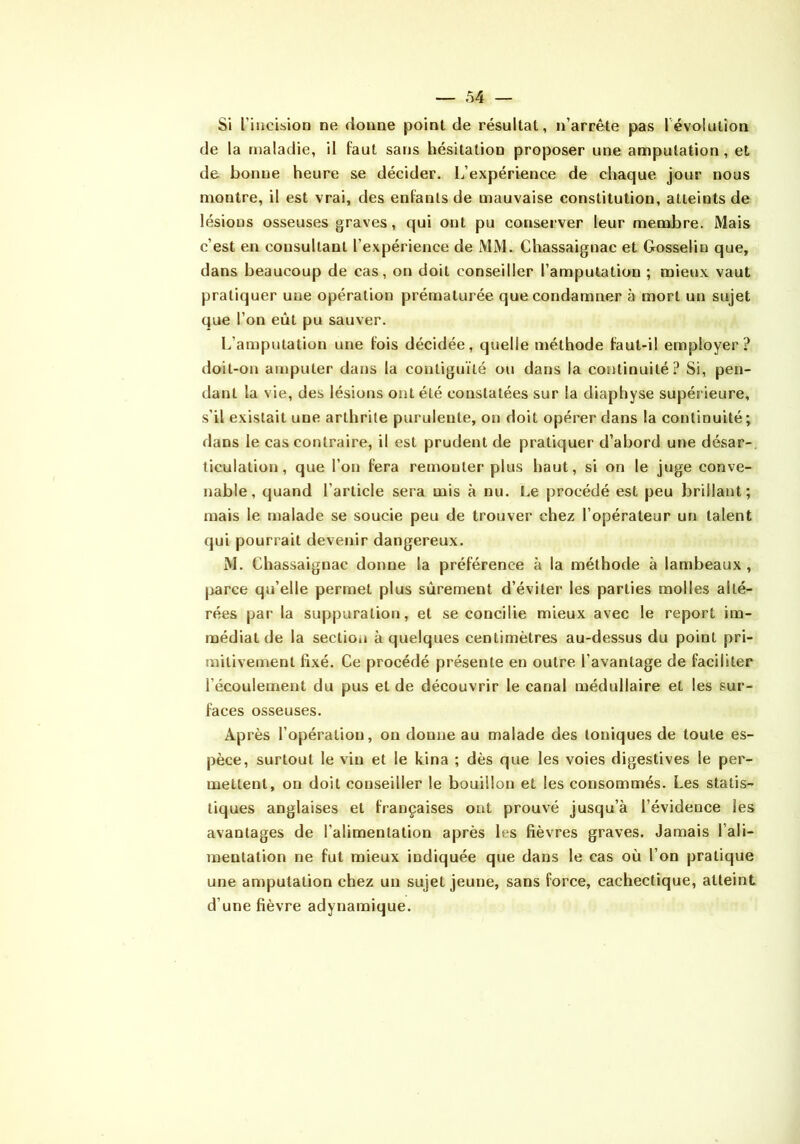 Si l’incision ne donne point de résultat, n’arrête pas révolution de la maladie, il faut sans hésitation proposer une amputation, et de bonne heure se décider. L’expérience de chaque jour nous montre, il est vrai, des enfants de mauvaise constitution, atteints de lésions osseuses graves, qui ont pu conserver leur membre. Mais c’est en consultant l’expérience de MM. Chassaignac et Gosselin que, dans beaucoup de cas, on doit conseiller l’amputation ; mieux vaut pratiquer une opération prématurée que condamner à mort un sujet que l’on eût pu sauver. L’amputation une fois décidée, quelle méthode faut-il employer? doit-on amputer dans la contiguïté ou dans la continuité? Si, pen- dant la vie, des lésions ont été constatées sur la diaphyse supérieure, s’il existait une arthrite purulente, on doit opérer dans la continuité; dans le cas contraire, il est prudent de pratiquer d’abord une désar-, ticulation, que l’on fera remonter plus haut, si on le juge conve- nable, quand l’article sera mis à nu. Le procédé est peu brillant; mais le malade se soucie peu de trouver chez l’opérateur un talent qui pourrait devenir dangereux. M. Chassaignac donne la préférence à la méthode à lambeaux , jiarce qu’elle permet plus sûrement d’éviter les parties molles alté- rées par la suppuratiotj, et se concilie mieux avec le report im- médiat de la section à quelques centimètres au-dessus du point pri- mitivement fixé. Ce procédé présente en outre l’avantage de faciliter l’écoulement du pus et de découvrir le canal médullaire et les sur- faces osseuses. Après l’opération, on donne au malade des toniques de toute es- pèce, surtout le vin et le kina ; dès que les voies digestives le per- mettent, on doit conseiller le bouillon et les consommés. Les statis- tiques anglaises et françaises ont prouvé jusqu’à l’évidence les avantages de l’alimentation après les fièvres graves. Jamais l’ali- mentation ne fut mieux indiquée que dans le cas où l’on pratique une amputation chez un sujet jeune, sans force, cachectique, atteint d’une fièvre adynamique.