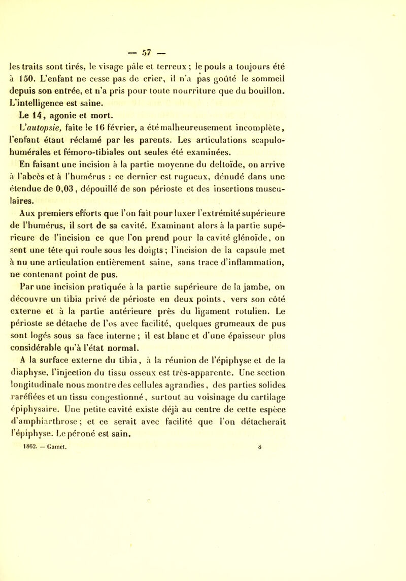 les traits sont tirés, le visage pâle et terreux ; le pouls a toujours été à 150. L’enfant ne cesse pas de crier, il n’a pas goûté le sommeil depuis son entrée, et n’a pris pour toute nourriture que du bouillon. L’intelligence est saine. Le 14, agonie et mort. V autopsie, faite le 16 février, a été malheureusement incomplète, l’enfant étant réclamé par les parents. Les articulations scapulo- humérales et fémoro-tibiales ont seules été examinées. En faisant une incision à la partie moyenne du deltoïde, on arrive à l’abcès et à l’humérus : ce dernier est rugueux, dénudé dans une étendue de 0,03, dépouillé de son périoste et des insertions muscu- laires. Aux premiers efforts que l’on fait pour luxer l’extrémité supérieure de l’humérus, il sort de sa cavité. Examinant alors à la partie supé- rieure de l’incision ce que l’on prend pour la cavité glénoïde, on sent une tête qui roule sous les doigts ; l’incision de la capsule met à nu une articulation entièrement saine, sans trace d’inflammation, ne contenant point de pus. Par une incision pratiquée à la partie supérieure de la jambe, on découvre un tibia privé de périoste en deux points, vers son côté externe et à la partie antérieure près du ligament rotulien. Le périoste se détache de l’os avec facilité, quelques grumeaux de pus sont logés sous sa face interne ; il est blanc et d’une épaisseur plus considérable qu’à l’état normal. A la surface externe du tibia, à la réunion de l’épiphyse et de la diaphyse, l’injection du tissu osseux est très-apparente. Une section longitudinale nous montre des cellules agrandies, des parties solides raréfiées et un tissu congestionné, surtout au voisinage du cartilage épiphysaire. Une petite cavité existe déjà au centre de cette espèce d’amphiarthrose ; et ce serait avec facilité que l’on détacherait l’épiphyse. Le péroné est sain. 1862. — Gamet. 8