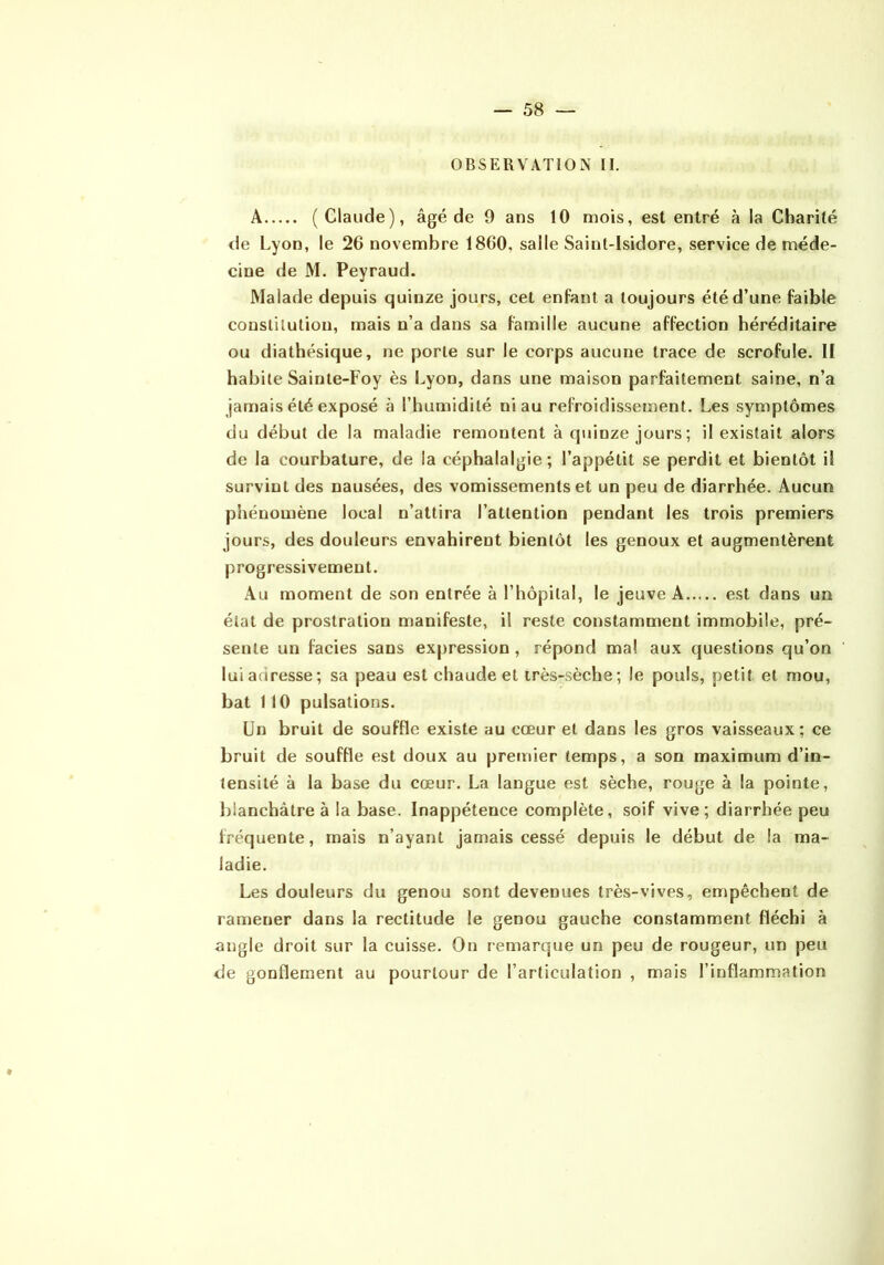 OBSERVATION II. A (Claude), âgé de 9 ans 10 mois, est entré à la Charité de Lyon, le 26 novembre 1860, salle Saint-Isidore, service de méde- cine de M. Peyraud. Malade depuis quinze jours, cet enfant a toujours été d’une faible constitution, mais n’a dans sa famille aucune affection héréditaire ou diathésique, ne porte sur le corps aucune trace de scrofule. II habite Sainte-Foy ès Lyon, dans une maison parfaitement saine, n’a jamais été exposé à l’humidité ni au refroidissement. Les symptômes du début de la maladie remontent à quinze jours ; il existait alors de la courbature, de la céphalalgie; l’appétit se perdit et bientôt il survint des nausées, des vomissements et un peu de diarrhée. Aucun phénomène local n’attira l’attention pendant les trois premiers jours, des douleurs envahirent bientôt les genoux et augmentèrent progressivement. Au moment de son entrée à l’hôpital, le jeuve A est dans un état de prostration manifeste, il reste constamment immobile, pré- sente un faciès sans expression, répond mal aux questions qu’on lui adresse; sa peau est chaude et irès-sèche; le pouls, petit et mou, bat 1 10 pulsations. Un bruit de souffle existe au cœur et dans les gros vaisseaux; ce bruit de souffle est doux au premier temps, a son maximum d’in- tensité à la base du cœur. La langue est sèche, rouge à la pointe, blanchâtre à la base. Inappétence complète, soif vive; diarrhée peu fréquente, mais n’ayant jamais cessé depuis le début de la ma- ladie. Les douleurs du genou sont devenues très-vives, empêchent de ramener dans la rectitude le genou gauche constamment fléchi à angle droit sur la cuisse. On remarque un peu de rougeur, un peu de gonflement au pourtour de l’articulation , mais l’inflammation
