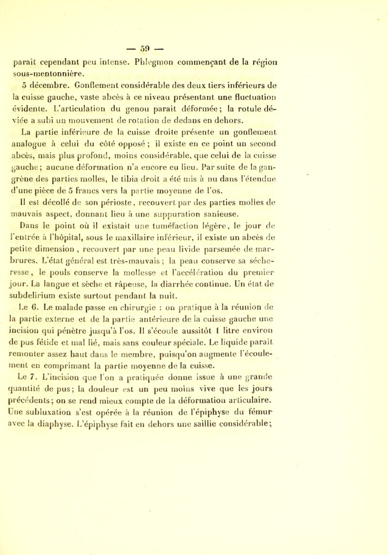 paraît cependant peu intense. Phlegmon commençant de la région sous-mentonnière. 5 décembre. Gonflement considérable des deux tiers inférieurs de îa cuisse gauche, vaste abcès à ce niveau présentant une fluctuation évidente, l/articulation du genou paraît déformée; la rotule dé- viée a subi un mouvement de rotation de dedans en dehors. La partie inférieure de la cuisse droite présente un gonflement analogue à celui du côté opposé ; il existe en ce point un second abcès, mais plus profond, moins considérable, que celui de la cuisse gauche; aucune déformation n’a encore eu Heu. Par suite de la gan- grène des parties molles, le tibia droit a été mis à nu dans l’étendue d’une pièce de 5 francs vers la partie moyenne de l’os. Il est décollé de son périoste, recouvert par des parties molles de mauvais aspect, donnant lieu à une suppuration sanieuse. Dans le point où il existait une tuméfaction légère, le jour de l’entrée à l’hôpital, sous le maxillaire inférieur, il existe un abcès de petite dimension , recouvert par une peau livide parsemée de mar- brures. L’état général est très-mauvais ; la peau conserve sa séche- resse , le pouls conserve la mollesse et l’accélération du premier jour. La langue et sèche et râpeuse, la diarrhée continue. Un état de subdelirium existe surtout pendant la nuit. Le 6. Le malade passe en chirurgie ; ou pratique à la réunion de la partie externe et de la partie antérieure de la cuisse gauche une incision qui pénètre jusqu’à l’os. Il s’écoule aussitôt 1 litre environ de pus fétide et ma! lié, mais sans couleur spéciale. Le liquide paraît remonter assez haut dans le membre, puisqu’on augmente l’écoule- ment en comprimant la partie moyenne de la cuisse. Le 7. L’incision que l’on a praticjuée donne issue à une grande quantité de pus; la douleur est un peu moins vive que les jours précédents; on se rend mieux compte de la déformation articulaire. Une subluxation s’est opérée à la réunion de l’épiphyse du fémur avec la diaphyse. L’épiphyse fait en dehors une saillie considérable;