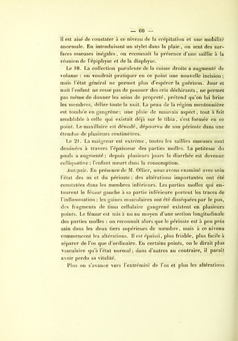 — CO il est aisé de constater à ce niveau de la crépitation et une mobilité anormale. En introduisant un stylet dans la plaie, on sent des sur- faces osseuses inégales, on reconnaît la présence d’une saillie à la réunion de l’épiphyse et de la diaphyse. Le 10. I.a collection purulente de la cuisse droite a augmenté de volume : on voudrait pratiquer en ce point une nouvelle incision ; mais l’état général ne permet plus d’espérer la guérison. Jour et nuit l’enFant ne cesse pas de pousser des cris déchirants , ne permet pas même de donner les soins de propreté, prétend qu’on lui brise les membres, délire toute la nuit. La peau de la région mentonnière est tombée en gangrène; une plaie de mauvais aspect, tout à fait semblable à celle qui existait déjà sur le tibia, s’est formée en ce point. Le maxillaire est dénudé, dépourvu de son périoste dans une étendue de plusieurs centimètres. Le 21. La maigreur est extrême, toutes les saillies osseuses sont dessinées à travers l’épaisseur des parties molles. La petitesse du pouls a augmenté; depuis plusieurs jours la diarrhée est devenue colliquative ; l’enfant meurt dans la consomption. Autopsie. En présence de iM. Ollier, nous avons examiné avec soin l’état des os et du périoste ; des altérations importantes ont été constatées dans les membres inférieurs. Les parties molles qui en- tourent le fémur gauche à sa partie inférieure portent les traces de rindanirnation ; les gaines musculaires ont été disséquées par le pus, des fragments de tissu cellulaire gangrené existent en plusieurs points, l.e fémur est mis à nu au moyen d’une section longitudinale des parties molles : on reconnaît alors que le périoste est à peu près sain dans les deux tiers supérieurs de membre, mais à ce niveau commencent les altérations. 11 est épaissi, plus friable, plus facile à séparer de l’os que d’ordinaire. En certains points, on le dirait plus vasculaire qu’à l’état normal ; dans d’autres au contraire, il paraît avoir perdu sa vitalité. Plus on s’avance vers l’extrémité de l’os et plus les altérations