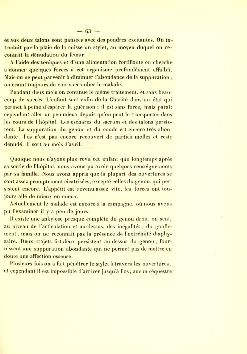 et aux deux talons sont pansées avec des poudres excitantes. On in» troduit par la plaie de la cuisse un stylet, au moyen duquel on re- connaît la dénudation du fémur. A l’aide des toniques et d’une alimentation fortifiante on cherche à donner quelques forces à cet organisme profondément affaibli. Mais on ne peut parvenir à diminuer l’abondance de la suppuration ; on craint toujours de voir succomber le malade. Pendant deux mois on continue le même traitement, et sans beau- coup de succès. L’enfant sort enfin de la Charité dans un état qui permet à peine d’espérer la guérison ; il est sans force, mais paraît cependant aller un peu mieux depuis qu’on peut le transporter dans les cours de l’hôpital. Les eschares du sacrum et des talons persis- tent. La suppuration du genou et du coude est encore très-abon- dante , l’os n’est pas encore recouvert de parties molles et reste dénudé. Il sort au mois d’avril. Quoique nous n’ayons plus revu cet enfant que longtemps après sa sortie de l’hôpital, nous avons pu avoir quelques renseignements par sa famille. Nous avons appris que la plupart des ouvertures se sont assez promptement cicatrisées, excepté celles du genou, qui per- sistent encore. L’appétit est revenu assez vite, les forces ont tou- jours allé de mieux en mieux. Actuellement le malade est encore à la campagne, où nous avons pu l’examiner il y a peu de jours. Il existe une ankylosé presque complète du genou droit, on sent, au niveau de l’articulation et au-dessus, des inégalités , du gonfle- ment , mais on ne reconnaît pas la présence de l’extrémité diaphy- saire. Deux trajets fisluleux persistent au-dessus du genou , four- nissent une suppuration abondante qui ne permet pas de mettre en doute une affection osseuse. Plusieurs fois on a fait pénétrer le stylet à travers les ouvertimes, et cependant il est impossible d’arriver jusqu’à l’os; aucun séquestre