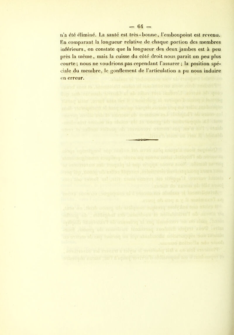 n’a élé éliminé. La santé est très-bonne, l’embonpoint est revenu. En comparant la longueur relative de chaque portion des membres inférieurs, on constate que la longueur des deux jambes est à peu près la même, mais la cuisse du côté droit nous paraît un peu plus courte; nous ne voudrions pas cependant l’assurer ; la position spé- ciale du membre, le gonflement de l’articulation a pu nous induire en erreur. /
