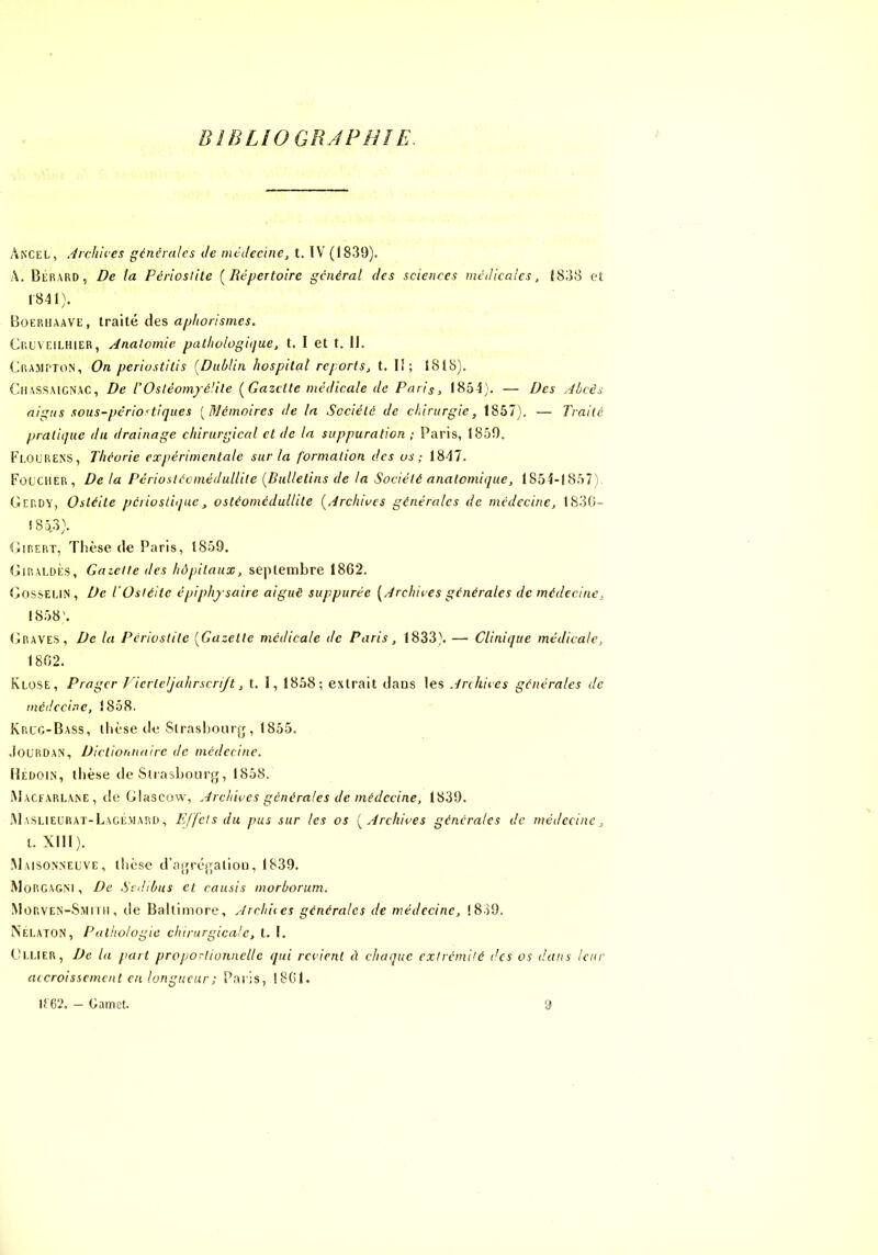 BIBLIOGRÀPHÎE. Ancel, Archkes générales Je méclecine, t. IV (1839). A. Berard, De ta Périoslite [Répertoire général des sciences médicales, I8;J8 et 1841). Boerhaave, traité des aphorismes. Cruveilhier, Anatomie pathoiogitjue, t. I et t. 11. (Jra.aipton, On periostitis [Dublin hospital reports, t. Il; 1818). CiiASSAiCNAC, De rOsléom/élite [Gazette médicale de Paris, 1854). — Des Abcès aigus sous-périodique s [Mémoires de la Société de chirurgie, 1857), — Traité pratique du drainage chirurgical et de la suppuration ; Paris, 1859. l’i.oURENS, Théorie expérimentale sur la formation des os; 1847. FouciiER, Delà PcrioslécméduUile [Bulletins de la Société anatomique, 1854-1857), Gerdy, Ostéite periosliqae, ostéomédullite [Archives générales de médecine, I83(i- ! 85.3). Girert, Tlièse de Paris, 1859. Giraldès, Gazelle des hôpitaux, septembre 1862. Gosselin, De l’Ostéite épiphjsaire aiguë suppurée [Archives générales de médecine, 1858'. Graves, De la Périostite [Gazelle médicale de Paris, 1833). — Clinique médicale, 1802. KlüSE, Prager J 'ierlejahrscrijt, t. 1, 1858; extrait dans les Anlikes générales de médecine, 1858. Kruc-Bass, llièse de Slrasljourg, 1855. .ioLRUAN, Diclionnalre de médecine. lÎEüoiN, tliè,se (le SlrasboLirfj, 1858. iMacearlane , de Glascow, Archives générales de médecine, 1839. IMASLiECRAr-L.ACÉ.MARii, E/fclsdu pus sur les os [Archives générales de médecine, t. XIII). Maisonneuve, thèse d’ajjréjTalion, 1839. MoRCAGM , De Srdibus et cousis morborum. .Morven-Smini, de Baltimore, Archiies générales de médecine, 1839. Nelaton, Palhologie chirurgicale, t. I. th.LlER, De la part proporlionncile qui revient à chaque cxlrcmilé des os dans leur accroissement en longueur; Paris, 1801. If 62. — Gamet.