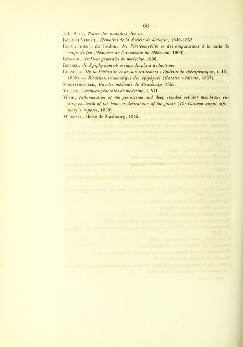 J.-L. Petit, Traité des maladies des os. RoniN et Verdeil, Mémoires de la Société de biologie, 1849-1852. Rou.\ (Jules), de Toulon, De rOstéomyélite et des amputations à la suite de coups de feu [Mémoires de l'Académie de Médecine, 1860). Reynauü, Archives générales de médecine, 1836. Reichei,, de Epiphjrsiumab ossium diaphysi deduetione. RoGiNETta, De la Périostite et de son traitement ( Bulletin de thérapeutique, t. IX; 1835).— Divulsion traumatique des épiphyses [Gazette médicale, 1837). ScHUTZEMBERGER, Gazette médicale de Strasbourg, 1853. V ALLEix, Archives générales de médecine, t. VII. Weir, Inflammation of the periosteum and deep sleaded cellular membrane en- di/tg en death of the bonc or destruction of the joints [The Glascow royal infir- mary’s reports, 1850). WoRMSER, thèse de Slasbourg, 1855.