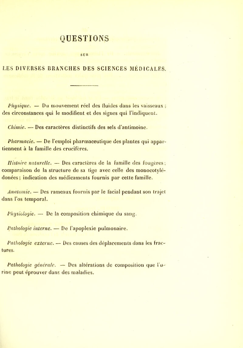 QUESTIONS SUR LES DIVERSES BRANCHES DES SCIENCES MÉDICALES. Physique. — Du mouvemenl réel des Huides dans les vaisseaux ; des circonstances qui le modifient et des signes qui l’indiquent. Chimie. — Des caractères distinctifs des sels d’antimoine. Pharmacie. — De l’emploi pharmaceutique des plantes qui appar- tiennent à la famille des crucifères. Ilistnire naliirelle. — Des caractères de la famille des fougères; comparaison de la structure de sa tige avec celle des monocotylé- donées ; indication des médicaments fournis par cette famille. Anatomie. — Des rameaux fournis par le facial pendant son trajet dans l’os temporal. Physiologie. — De la composition chimique du sang. Pathologie interne. — De l’apoplexie pulmonaire. Pathologie externe. — Des causes des déplacements dans les frac- tures. Pathologie générale. — Des altérations de composition que l’u- rine peut éprouver dans des maladies.