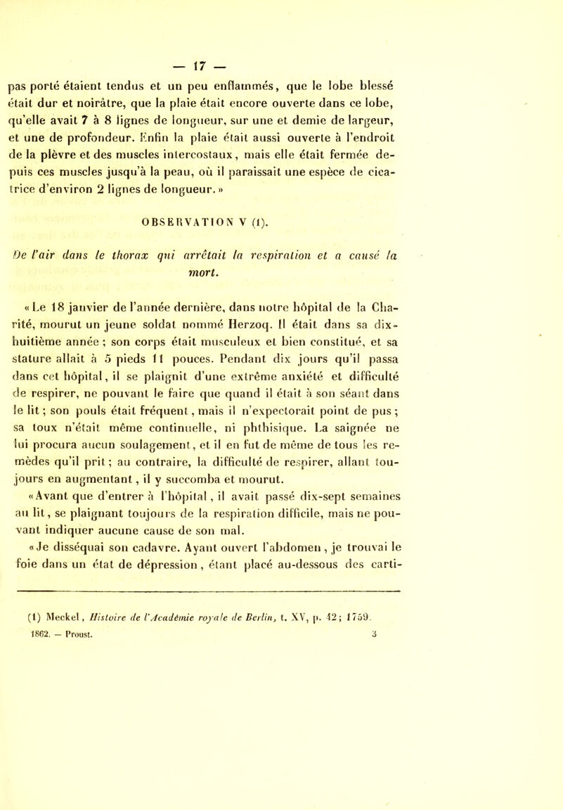 pas porté étaient tendus et un peu enflammés, que le lobe blessé était dur et noirâtre, que la plaie était encore ouverte dans ce lobe, qu’elle avait 7 à 8 lignes de longueur, sur une et demie de largeur, et une de profondeur. Enfin la plaie était aussi ouverte à l’endroit de la plèvre et des muscles intercostaux, mais elle était fermée de- puis ces muscles jusqu’à la peau, où il paraissait une espèce de cica- trice d’environ 2 lignes de longueur. » OBSERVATION V (1). De l’air daijs le thorax qui arrêtait la respiration et a causé la mort. « Le 18 janvier de l’année dernière, dans notre hôpital de la Clia- rité, mourut un jeune soldat nommé Herzoq. Il était dans sa dix- huitième année ; son corps était musculeux et bien constitué, et sa stature allait à 5 pieds 11 pouces. Pendant dix jours qu’il passa dans cet hôpital, il se plaignit d’une extrême anxiété et difficulté de respirer, ne pouvant le faire que quand il était à son séant dans le lit; son pouls était fréquent, mais il n’expectorait point de pus; sa toux n’était même continuelle, ni phthisique. La saignée ne lui procura aucun soulagement, et il en fut de même de tous les re- mèdes qu’il prit; au contraire, la difficulté de respirer, allant tou- jours en augmentant, il y succomba et mourut. «Avant que d’entrer à l’hôpilal , il avait passé dix-sept semaines au lit, se plaignant toujours de la respiration difficile, mais ne pou- vant indiquer aucune cause de son mal. «Je disséquai son cadavre. Ayant ouvert l’abdomen, je trouvai le foie dans un état de dépression , étant placé au-dessous des carti- (1) Meckel, Hisloire de l’/icadémic rojale de Bcitin, t. XV, |). 42; 1759, 1862. — Proust. 3