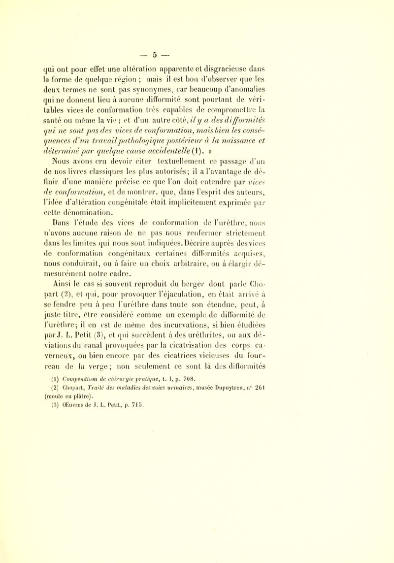 qui ont pour effet une altération apparente et disgracieuse dans la forme de quelque région ; mais il est bon d’observer que les deux termes ne sont pas synonymes, car beaucoup d’anomalies qui ne donnent lieu à aucune difformité sont pourtant de véri- tables vices de conformation très capables de compromettre la santé ou môme la vie ; et d’un autre côté, il y a des difformités, qui ne sont pas des vices de conformation, mais bien les consé- quences d’un travail pathologique postérieur à la naissance et déterminé par quelque cause accidentelle (1). » Nous avons cru devoir citer textuellement ce passage d’un de nos livres classiques les plus autorisés; il a l’avantage de dé- finir d’une manière précise ce que l’on doit entendre par vices de conformation, et de montrer, que, dans l’esprit des auteurs, l’idée d’altération congénitale était implicitement exprimée par cette dénomination. Dans l’élude des vices de conformation de l’urètbrc, nous n’avons aucune raison de ne pas nous renfermer strictement dans les limites qui nous sont indiquées. Décrire auprès des vices de conformation congénitaux certaines difformités acquises, nous conduirait, ou à faire un choix arbitraire, ou à élargir dé- mesurément notre cadre. Ainsi le cas si souvent reproduit du berger dont parie Cho- part (2), et qui, pour provoquer l’éjaculation, en était arrivé à se fendre peu à peu l’urèthre dans toute son étendue, peut, à juste titre, être considéré comme un exemple de difformité de l’urèthre; il en est de même des incurvations, si bien étudiées par J. L. Petit (3), et qui succèdent à des urélhrites, ou aux dé- viations du canal provoquées parla cicatrisation des corps ca- verneux, ou bien encore par des cicatrices vicieuses du four- reau de la verge; non seulement ce sont là des difformités (1) Compendium de chirurgie pratique, t. I,p. 708. (2) Chopart, Traité (les maladies des voies urinaires, musée Dupuylren, uu 261 (moule en plaire). (3) Œuvres de J. L. Petit, p. 715.