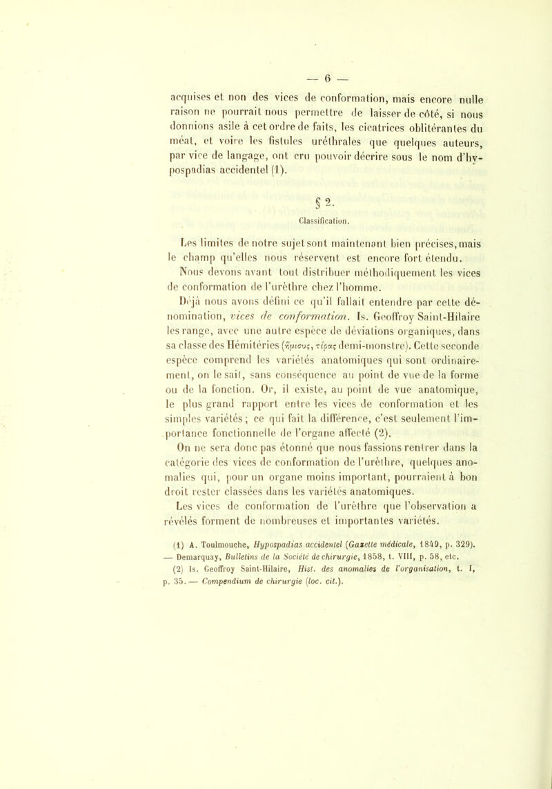acquises et non îles vices de conformation, mais encore nulle raisonne pourrait nous permettre de laisser de côté, si nous donnions asile à cet ordre de faits, les cicatrices oblitérantes du méat, et voire les fistules uréthrales que quelques auteurs, par vice de langage, ont cru pouvoir décrire sous le nom d’hy- pospndias accidentel (1). §2. Classification. Les limites de notre sujet sont maintenant bien précises, mais le champ qu’elles nous réservent est encore fort étendu. Nous devons avant tout distribuer méthodiquement les vices de conformation de l’urèthre chez l’homme. Déjà nous avons défini ce qu’il fallait entendre par cette dé- nomination, vices de conformation. Is. Geoffroy Saint-Hilaire les range, avec une autre espèce de déviations organiques, dans sa classe des Hémitéries (ri/jtau?, re'paç demi-monstre). Cette seconde espèce comprend les variétés anatomiques qui sont ordinaire- ment, on lésait, sans conséquence au point de vue de la forme ou de la fonction. Or, il existe, au point de vue anatomique, le plus grand rapport entre les vices de conformation et les simples variétés; ce qui fait la différence, c’est seulement l’im- portance fonctionnelle de l’organe affecté (2). On ne sera donc pas étonné que nous fassions rentrer dans la catégorie des vices de conformation de l’urèthre, quelques ano- malies qui, pour un organe moins important, pourraient à bon droit rester classées dans les variétés anatomiques. Les vices de conformation de l’urèthre que l’observation a révélés forment de nombreuses et importantes variétés. (1) A. Toulmouche, Hypospadias accidentel {Gazette médicale, 1849, p. 329). — Demarquay, Bulletins de la Société de chirurgie, 1858, t. VIII, p. 58, etc. (2) 1s. Geoffroy Saint-Hilaire, Hist. des anomalies de l’organisation, t. I, p. 35.— Compendium de chirurgie (loc. cil.).